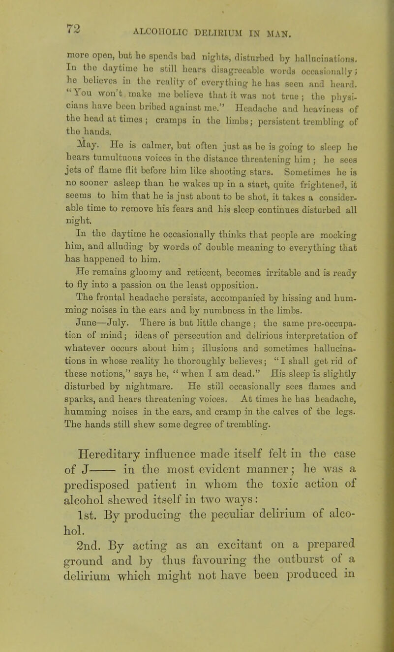 more open, but ho spends bad nights, disturbed by liallucinations. In tbo daytime ho still liears disagreeable words occasionally; he believes in tlio reality of everything ho has seen and heard. “You won’t make me believe that it was not true; the physi- cians have been bribed against me.” neadachc and heaviness of the head at times ; cramps in the limbs; persistent trembling of the hands. IVIay. Ho is calmer, but often just as ho is going to sleep he hears tumultuous voices in the distance threatening him ; he sees jets of flame flit before him like shooting stars. Sometimes he is no sooner asleep than he wakes up in a start, quite frightened, it seems to him that he is just about to be shot, it takes a consider- able time to remove his fears and his sleep continues disturbed all night. In the daytime he occasionally thinks that people are mocking him, and alluding by words of double meaning to everything that has happened to him. He remains gloomy and reticent, becomes irritable and is ready to fly into a passion on the least opposition. The frontal headache persists, accompanied by hissing and hum- ming noises in the ears and by numbness in the limbs. June—July. There is but little change ; the same pre-occupa- tion of mind; ideas of persecution and delirious interpretation of whatever occurs about him ; illusions and sometimes hallucina- tions in whose reality he thoroughly believes; “ I shall get rid of these notions,” says he, “ when I am dead.” His sleep is slightly disturbed by nightmare. He still occasionally sees flames and sparks, and hears threatening voices. At times he has headache, humming noises in the ears, and cramp in the calves of the legs. The hands still shew some degree of trembling. Hereditary influence made itself felt in the case of J in the most evident manner; he was a predis]Dosed patient in whom the toxic action of alcohol shewed itself in two ways: 1st. By producing the peculiar delirium of alco- hol. 2nd. By acting as an excitant on a prepared ground and by thus favouring the outburst of a delirium which might not have been produced in
