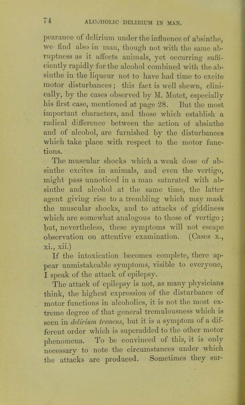 ])Ofiranco oi delirium under tlio influence of absintlie, ■\ve find also in man, tliougli not with the same ab- ruptness as it iiflects animals, yet occurring suHi- ciently rapidly tor the alcohol combined witli tliealj- sintho in the liqueur not to have had time to excite motor disturbances ; this fact is well sliewn, clini- cally, by the cases observed by M. Motet, especially his first case, mentioned at page 28. But the most important characters, and those which establish a radical dijQference between the action of absintlie and of alcohol, are furnished by the disturbances which take place with respect to the motor func- tions. The muscular shocks which a weak dose of ab- sinthe excites in animals, and even the vertigo, might pass unnoticed in a man saturated with ab- sinthe and alcohol at the same time, the latter agent giving rise to a trembling which may mask the muscular shocks, and to attacks of giddiness which are somewhat analogous to those of vertigo ; but, nevertheless, these symjitoms will not escape observation on attentive examination. (Cases x., xi., xii.) If the intoxication becomes complete, there ap- pear unmistakeable symptoms, visible to everyone, I speak of the attack of epilepsy. The attack of epilepsy is not, as many physicians think, the highest expression of the disturbance of motor functions in alcoholics, it is not the most ex- treme degree of that general tremulousness which is seen in deliriuM tveniensj but it is a symptom of a dif- ferent order which is superadded to the other motor phenomena. To be convinced of this, it is only necessary to note the circumstances under which the attacks arc produced. 'Sometimes they sur-