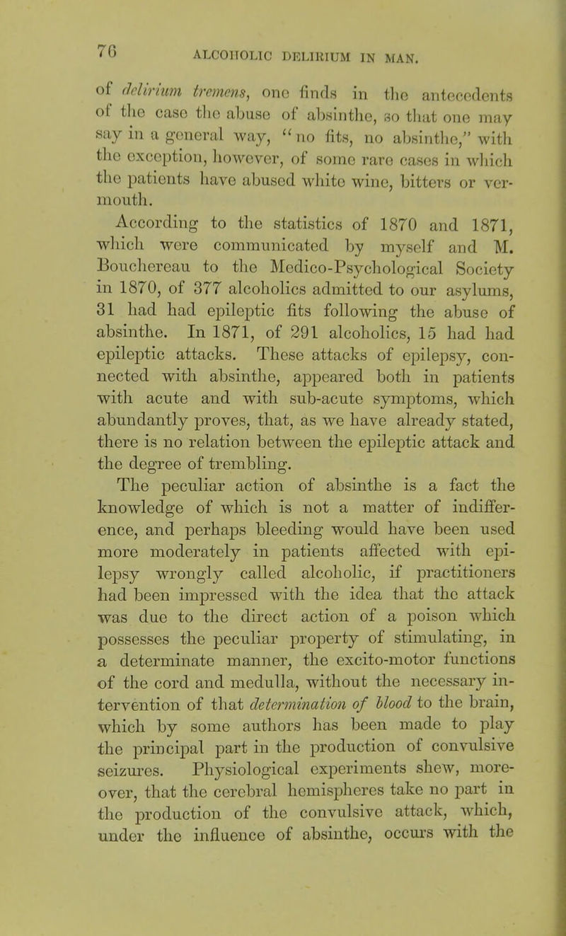 70 of (lelinuM trcMcns, one finds in tlio antecedents of the case the abuse of absinthe, so tliat one may say in a general Avay, “ no fits, no absintlie,” witli tlie exception, liowever, of some rare cases in which the patients have abused white wine, bittei’S or ver- nioutli. According to tlie statistics of 1870 and 1871, which were communicated by myself and M. Boucliereau to the Medico-Psychological Society in 1870, of 377 alcoholics admitted to our asylums, 31 had had epileptic fits following the abuse of absinthe. In 1871, of 291 alcoholics, 15 had had epileptic attacks. These attacks of epilepsy, con- nected with absinthe, apjicared both in patients with acute and with sub-acute symptoms, which abundantly proves, that, as we have already stated, there is no relation between the epileptic attack and the degree of trembling. The peculiar action of absinthe is a fact the knowledge of which is not a matter of indiffer- ence, and perhaps bleeding would have been used more moderately in patients affected with epi- lejDsy wrongly called alcoholic, if practitioners had been impressed with the idea that the attack was due to the direct action of a poison which possesses the peculiar property of stimulating, in a determinate manner, the excito-motor functions of the cord and medulla, without the necessary in- tervention of that determination of Mood to the brain, which by some authors has been made to f)lay the principal part in the production of convulsive seizures. Physiological experiments shew, more- over, that the cerebral hemispheres take no part in the production of the convulsive attack, which, under the influence of absinthe, occurs with the