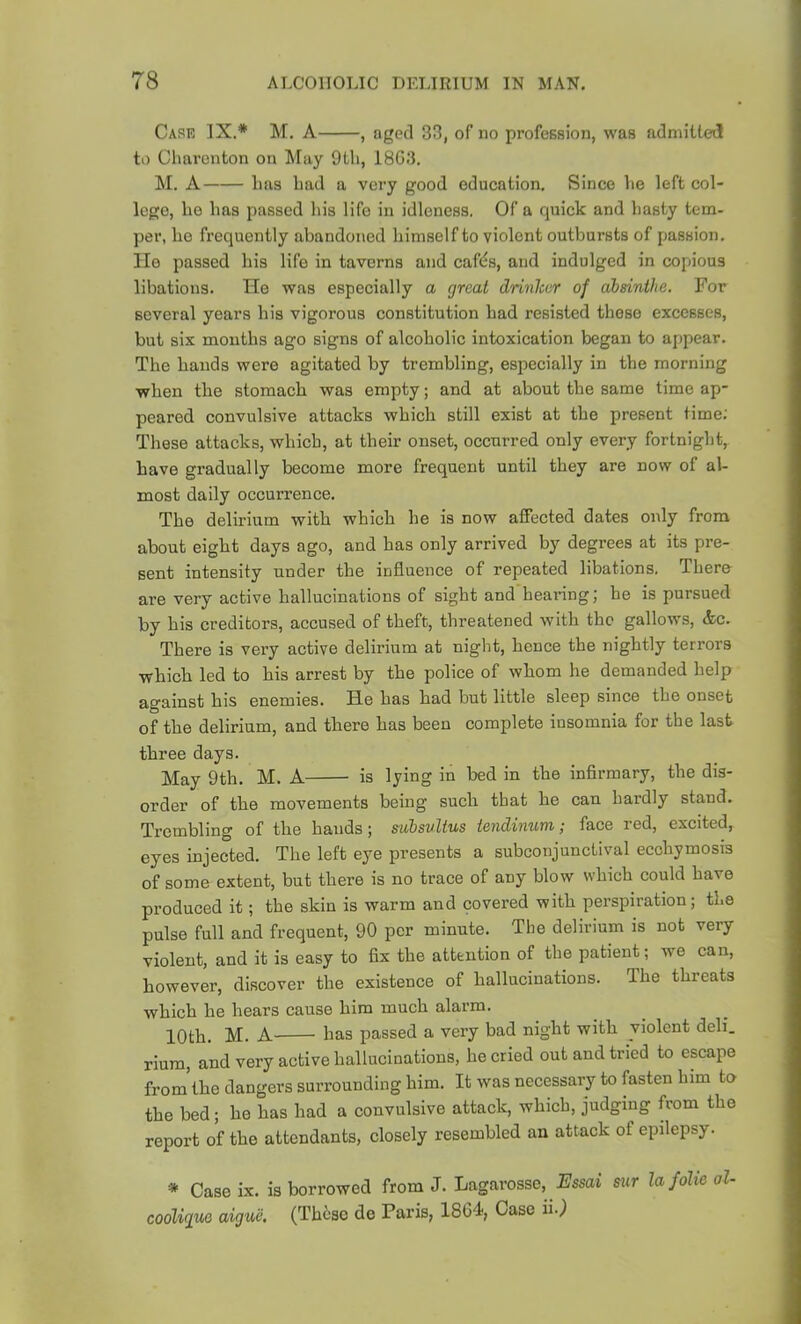 Care IX.* M. A , aged 33, of no profession, was admitted to Clmronton on May 9tli, 1803. M. A lias bad a very good education. Since be left col- lege, be baa passed bis life in idleness. Of a quick and basty tem- per, be frequently abandoned bimself to violent outbursts of passion, lie passed bis life in taverns and cafds, and indulged in copious libations. He was especially a great drinker of absinthe. For several years bis vigorous constitution bad resisted these excesses, but six months ago signs of alcoholic intoxication began to appear. The bands were agitated by trembling, especially in the morning when the stomach was empty; and at about the same time ap- peared convulsive attacks which still exist at the present time; These attacks, which, at their onset, occurred only every fortnight, have gradually become more frequent until they are now of al- most daily occurrence. The delirium with which he is now affected dates only from about eight days ago, and has only arrived by degrees at its pre- sent intensity under the influence of repeated libations, There are very active hallucinations of sight and hearing; he is pursued by his creditors, accused of theft, threatened with the gallows, &c. There is very active delirium at night, hence the nightly terrors which led to his arrest by the police of whom he demanded help against his enemies. He has had but little sleep since the onset of the delirium, and there has been complete insomnia for the last three days. May 9th. M. A is lying in bed in the infirmary, the dis- order of the movements being such that he can hardly stand. Trembling of the hands; subsvlius tendinum; face red, excited, eyes injected. The left eye presents a subconjunctival ecohymosis of some extent, but there is no trace of any blow which could have produced it; the skin is warm and covered with perspiration; the pulse full and frequent, 90 per minute. The delirium is not very violent, and it is easy to fix the attention of the patient; we can, however, discover the existence of hallucinations. The threats which he hears cause him much alarm. 10th. M. A- has passed a very bad night with violent deli. riura, and very active hallucinations, he cried out and tried to escape from the dangers surrounding him. It was necessary to fasten him to the bed; he has had a convulsive attack, which, judging from the report of the attendants, closely resembled an attack of epilepsy. * Case ix. is borrowed from J. Lagarossc, .Fssai sur lafolte al- cooliguQ aiguc. (These de Paris, 18G4, Case ii..)