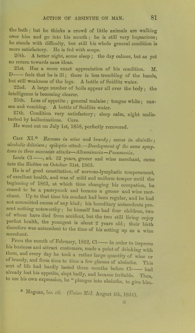 tlie bath : but be thinks a crowd of little animals are walking over him and go into his mouth ; he is still very loquacious; he stands with difficulty, but still his whole general condition is more satisfactory. He is fed with soups. 20th. A better night, some sleep ; the day calmer, but as yet no return towards sane ideas. 21st. Has a more exact appreciation of his condition. M. feels that he is ill; there is less trembling of the hands, but still weakness of the legs. A bottle of Seidlitz water. 22nd. A large number of boils appear all over the body; the intelligence is becoming clearer. 25th. Loss of appetite ; general malaise; tongue white; nau- sea and vomiting. A bottle of Seidlitz water. 27th. Condition very satisfactory; sleep calm, night undis- turbed by hallucinations. Cure. He went out on July 1st, 1858, perfectly recovered. Case XI.Excesses in wine and Irandy; excess in ahsintJie; alcoholic delirium; epileptic attach.—Development of the same symp- toms in three successive attachs—Albuminuria—Pneumonia, Louis Cl , set. 32 years, grocer and wine merchant, came into the Bicetre on October 31st, 1863. He is of good constitution, of nervoso-lymphatic temperament, of excellent health, and was of mild and uniform temper until the beginning of 1862, at which time changing his occupation, ho ceased to be a pastrycook and became a grocer and wine mer- chant. Up to that time his conduct had been regular, and he had not committed excess of any kind; his hereditary antecedents pre- sent nothing noteworthy ; he himself has had four children, two of whom have died from accident, but the two still living enjoy perfect health, the youngest is about 2 years old; their birth therefore was antecedent to the time of his setting up as a wine merchant. _ From the month of February, 1862, Cl in order to improve his business and attract customers, made a point of drinking with them, and every day he took a rather large quantity of wTno or of brandy, and from time to time a few glasses of absinthe. This sort of life had hardly lasted three months before Cl had already lost his appetite, slept badly, and became irritable. Then to use his own expression, he “plunges into absinthe, to give him! Magnan, loc, cii, (Union Mai, August 4th, 1861). G