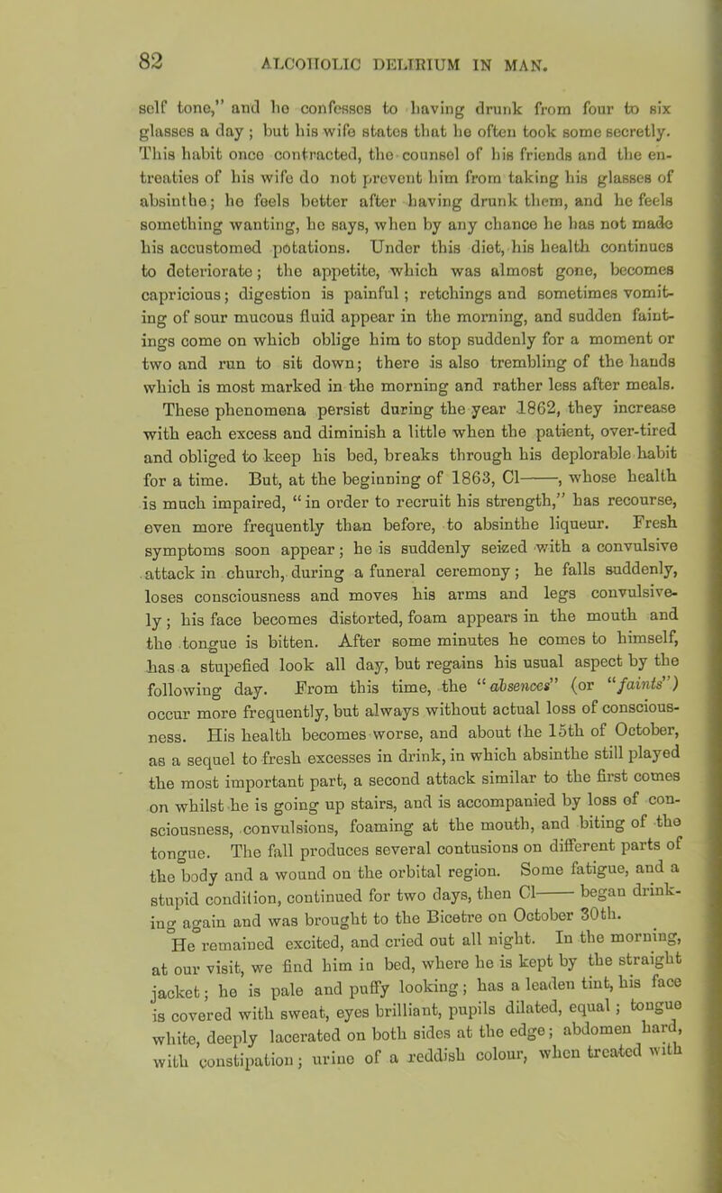 scir tone,” and lie confesses to Imving drunk from four to six glasses a day ; but his wife states that he often took some secretly. This habit once contracted, the counsel of his friends and the en- treaties of his wife do not prevent him from taking his glasses of absinthe; ho feels better after having drunk them, and he feels something wanting, he says, when by any chance he has not made his accustomed potations. Under this diet, his health continues to deteriorate; the appetite, which was almost gone, becomes capricious; digestion is painful; retchings and sometimes vomit- ing of sour mucous fluid appear in the morning, and sudden fuint- ings come on which oblige him to stop suddenly for a moment or two and run to sit down; there is also trembling of the hands which is most marked in the morning and rather less after meals. These phenomena persist during the year 1862, they increase with each excess and diminish a little when the patient, over-tired and obliged to keep his bed, breaks through his deplorable habit for a time. But, at the beginning of 1863, Cl , whose health is much impaired, “ in order to recruit his strength,” has recourse, even more frequently than before, to absinthe liqueur. Fresh symptoms soon appear; he is suddenly seized with a convulsive . attack in church, during a funeral ceremony; he falls suddenly, loses consciousness and moves his arms and legs convulsive- ly ; his face becomes distorted, foam appears in the mouth and the tongue is bitten. After some minutes he comes to himself, has a stupefied look all day, but regains his usual aspect by the following day. From this time, the ^^oibssnccs (or faints ) occur more frequently, but always without actual loss of conscious- ness. His health becomes worse, and about the 15th of October, as a sequel to fresh excesses in drink, in which absinthe still played the most important part, a second attack similar to the first comes on whilst he is going up stairs, and is accompanied by loss of con- sciousness, convulsions, foaming at the mouth, and biting of the tongue. The fall produces several contusions on different parts of the body and a wound on the orbital region. Some fatigue, and a stupid condition, continued for two days, then Cl began drink- ing again and was brought to the Bicetre on October 30th. °He remained excited, and cried out all night. In the morning, at our visit, we find him in bed, where he is kept by the straight jacket; he is pale and puffy looking; has a leaden tint, his face is covered with sweat, eyes brilliant, pupils dilated, equal; tongue white, deeply lacerated on both sides at the edge; abdomen hard, with constipation; urine of a reddish colour, when treated with