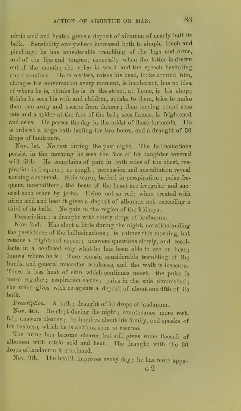 Ditric acid and heated gives a deposit of albumen of nearly half its bulk. Sensibility everywhere increased both to simple touch and pinching; he has considerable trembling of the legs and arms, and of the lips and tongue; especially when the latter is drawn out of the mouth; the voice is weak and the speech hesitating and tremulous. He is restless, raises his head, looks around him, changes his conversation every moment, is incoherent, has no idea of where he is, thinks he is in the street, at home, in his shop; thinks he sees his wife and children, speaks to them, tries to make them run away and escape from danger; then turning round sees rats and a spider at the foot of the bed; sees flames, is frightened and cries. He passes the day in the midst of these torments. He is ordered a large bath lasting for two hours, and a draught of 30 drops of laudanum. Nov. 1st. No rest during the past night. The hallucinations persist, in the morning he sees the face of his daughter covered with filth. He complains of pain in both sides of the chest, res- piration is frequent; no cough; percussion and auscultation reveal nothing abnormal. Skin warm, bathed in perspiration ; pulse fre- quent, intermittent; the beats of the heart are irregular and suc- ceed each other by jerks. Urine not so red; when treated with nitric acid and heat it gives a deposit of albumen not exceeding a third of its bulk. No pain in the region of the kidneys. Prescription ; a draught with thirty drops of laudanum. Nov. 2nd. Has slept a little during the night, notwithstanding the persistence of the hallucinations ; is calmer this morning, but retains a frightened aspect; answers questions slowly, and recol- lects in a confused way what he has been able to see or hear; knows where he is; there remain considerable trembling of the hands, and general muscular weakness, and the walk is insecure. There is less heat of skin, which continues moist; the pulse is more regular ; respiration easier ; pains in the side diminished ; the urine gives with re-agents a deposit of about one-fifth of its bulk. J?Tescrij)tion. A bath ; draught of 30 drops of laudanum. Nov. 4th. He slept during the night; countenance more rest- ful ; answers clearer ; he inquires about his family, and speaks of his business, which he is anxious soon to resume. The urine has become clearer, but still gives some flocculi of albumen with nitric acid and heat. The draught with the 30 drops of laudanum is continued. Nov. 9th. The health improves every day; he has more appe- g2