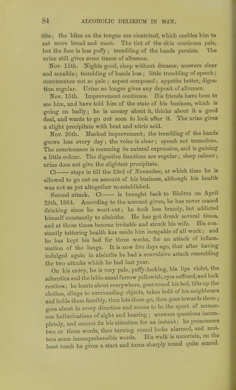 tito ; tlio bites oii the tongue are cieatrizctl, wliicb enables liim ta cat more bread and meat. Tlio tint of tlie skin continues ])ale, but tbo face is less puffy ; trembling of tlio bands persists. Tbe urine still gives some traces of albumen. Nov. 11th. Nights good, sleep without dreams; answers clear and sensible ; trembling of hands less ; little trembling of speech; countenance not so pale ; aspect composed ; appetite better, diges- tion regular. Urine no longer gives any deposit of albumen. Nov. I'Stb. Improvement continues. His friends have been to see him, and have told him of tbe state of bis business, which is going on badly; he is uneasy about it, thinks about it a good deal, and wants to go out soon to look after it. The urine gives a slight precipitate with heat and nitric acid. Nov. 20th. Marked improvement; the trembling of the hands grows less every day ; the voice is clear *, speech not tremulous. The countenance is resuming its natural expression, and is gaining a little colour. The digestive functions are regular; sleep calmer; urine does not give the slightest precipitate. Cl stays in till the 23rd of November, at which time he is allowed to go out on account of his business, although his health was not as yet altogether re-established. Second attack. Cl is brought back to Bicetre on April 28th, 1864. According to the account given, he has never ceased drinking since he went out; he took less brandy, but addicted himself constantly to absinthe. He has got drunk several times, and at those times become irritable and struck his wife. His con- stantly tottering health has made him incapable of all work; and he has kept his bed for three weeks, for an attack of inflam- mation of the lungs. It is now five days ago, that after having indulged again in absinthe he had a convulsive attack resembling the two attacks which he had last year. On his entry, he is very pale, pufiy-looking, his lips violet, the sclerotica and the labio-nasal furrow yellowish, eyes suffused, and look restless; he hunts about everywhere, goes round his bed, lifts up the clothes, clings to surrounding objects, takes hold of his neighbours and holds them forcibly, then lets them go, then goes towards them ; goes about in every direction and seems to be the sport of numer- ous hallucinations of sight and hearing ; answers questions incom- pletely, and cannot fix his attention for an instant; ho pronounces two or three words, then turning round looks alarmed, and mut- ters some incomprehensible words. His walk is uucertam, on the least touch he gives a'start and turns sharply round quite scared.
