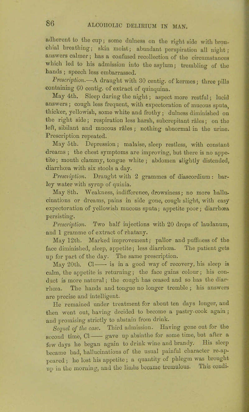 adhoront to tlio cup; somo duIncBS on tlio right side with Iwon- chiul bioathiiig; skin moist; abundant perspiration all night; answers calmer; has a confused recollection of the circumstances which led to his admission into the asylum; trembling of the hands ; speech less embarrassed. Prescription.—A draught with 30 centig. of kermes; three pills containing GO centig. of extract of quinquina. May 4th. Sleep during the night; aspect more restful; lucid answers; cough loss frequent, with expectoration of mucous sputa, thicker, yellowish, somo white and frothy; dulness diminished on the right side; respiration less harsh, suberepitant rales; on the loft, sibilant and mucous rdles ; nothing abnormal in the urine. Prescription repeated. May 5th. Depression; malaise, sleep restless, with constant dreams ; the chest symptoms are improving, but there is no appe- tite ; mouth clammy, tongue white ; abdomen slightly distended, diarrhoea with six stools a day. Presciiption, Draught with 2 grammes of diascordium : bar- ley water with syrup of quinia. May 8th. Weakness, indifference, drowsiness; no more hallru cinations or dreams, pains in side gone, cough slight, with easy expectoration of yellowish mucous sputa; appetite poor; diarrhoea persisting. Prescription. Two half injections with 20 drops of laudanum, and 1 gramme of extract of rhatany. May 12th. Marked improvement; pallor and puffiness of the face diminished, sleep, appetite; less diarrhoea. The patient gets up for part of the day. The same prescription. May 20th. Cl is in a good way of recovery, his sleep is calm, the appetite is returning; the face gains colour; his con- duct is more natural; the cough has ceased and so has the diar- rhoea. The hands and tongue no longer tremble ; his answers are precise and intelligent. He remained under treatment for about ten days longer, and then went out, having decided to become a pastry-cook again; and promising strictly to abstain from drink. Seq^uel of the case. Third admission. Having gone out for the second time. Cl gave up absinthe for some time, but after a few days he began again to drink wine and brandy. His sleep became bad, hallucinations of the usual painful character ro-ap- peared ; ho lust his appetite ; a quantity of phlegm was brought up in the nioi’ning, and the limbs became tremulous. Ibis condi-