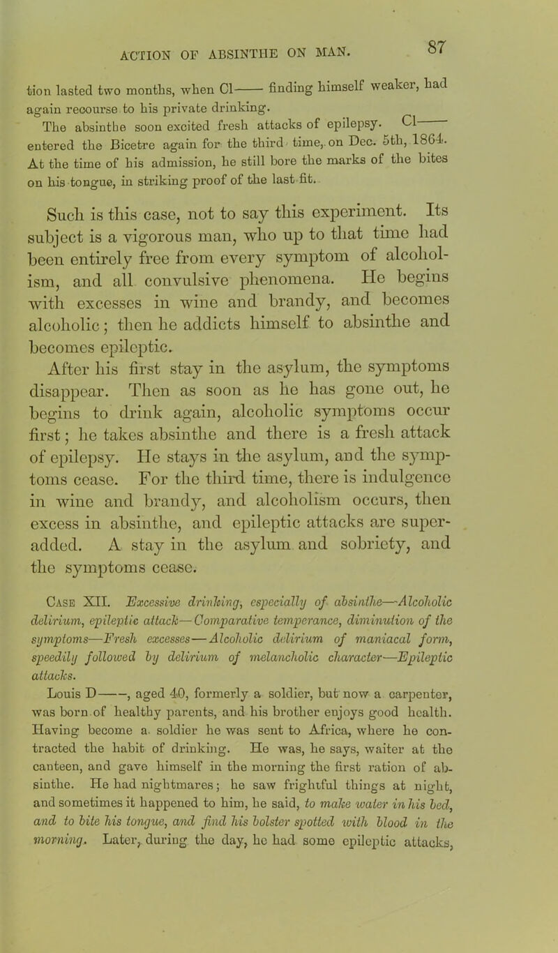 tion lasted two months, when Cl finding himself weaker, had again recourse to his private drinking. The absintbe soon excited fresh attacks of epilepsy. Cl entered the Bicetre again for the third' time,.on Dec. 6th, 1864. At the time of his admission, he still bore the marks of the bites on his tongue, in stinking proof of the last fit. Sucli is this case, not to say this experiment. Its subject is a vigorous man, who up to that time had been entirely free from every symptom of alcohol- ism, and all convulsive phenomena. He begins with excesses in wine and brandy, and becomes alcoholic; then he addicts himself to absinthe and becomes epileptic. After his first stay in the asylum, the symptoms disappear. Then as soon as he has gone out, he begins to drink again, alcoholic symptoms occur first; he takes absinthe and there is a fresh attack of epilepsy. He stays in the asylum, and the symp- toms cease. For the thini time, there is indulgence in wine and brandy, and alcoholism occurs, then excess in absinthe, and epileptic attacks arc super- added. A stay in the asylum and sobriety, and the symptoms cease. Case XII. Excessive drinJeing, especially of ahsinihe—'Alcoholic delinum, epileptic attach—Comparative temperance, diminution of the symptoms—Fresh excesses—Alcoholic delirium of maniacal form, speedily followed hj delirium of melancholic character—Epileptic attachs. Louis D , aged 4.0, formerly a soldier, but now a carpenter, was born of healthy parents, and his brother enjoys good health. Having become a. soldier he was sent to Africa, where he con- tracted the habit of drinking. Ho was, he says, waiter at the canteen, and gave himself in the morning the first ration of ab- sinthe. He had nightmares; he saw frightful things at night, and sometimes it happened to him, he said, to make %oater in his bed, and to bite his tongxw, and find his bolster spotted tvith blood in the morning. Later, during the day, he had some epileptic attacks,
