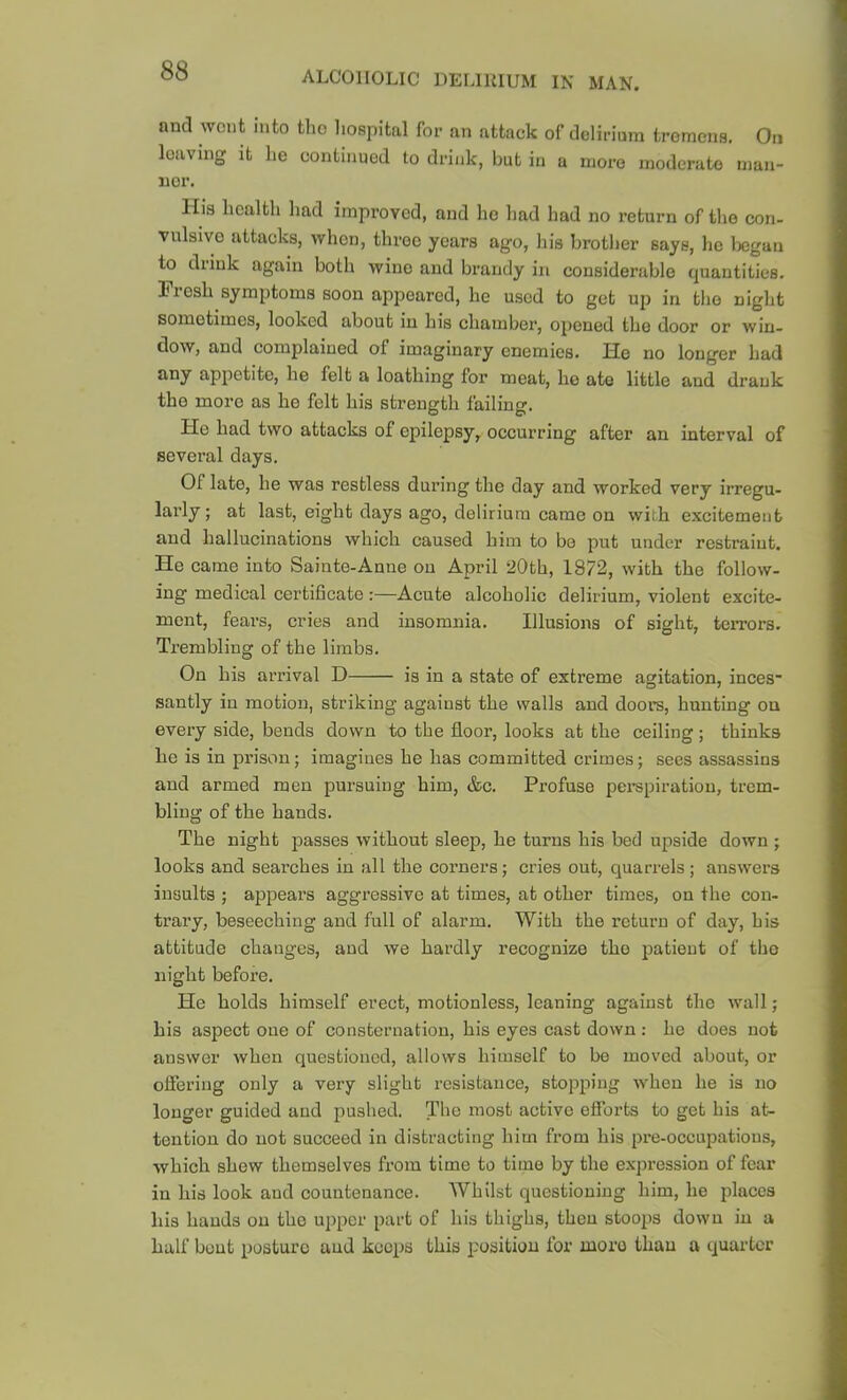 and wont into tho liospital for an attack of delirium tromona. On leaving it he continued to drink, but in a more moderate maii- nor. His health had improved, and he had had no return of tljo con- vulsive attacks, when, three years ago, his brother says, he l)cgan to drink again both wine and brandy in considenible quantities. Fresh symptoms soon appeared, he used to get up in the night sometimes, looked about in his chamber, opened the door or win- dow, and complained of imaginary enemies. He no longer had any appetite, he felt a loathing for meat, ho ate little and drank the more as he felt his strength failing. He had two attacks of epilepsy, occurring after an interval of several days. Of late, he was restless during the day and worked very irregu- larly; at last, eight days ago, delirium came on with excitement and hallucinations which caused him to be put under restraint. He came into Sainte-Anne on April 20th, 1872, with the follow- ing medical certificate :—Acute alcoholic delirium, violent excite- ment, fears, cries and insomnia. Illusions of sight, teiTors. Trembling of the limbs. On his arrival D is in a state of extreme agitation, inces* santly in motion, striking against the walls and doors, hunting on every side, bends down to the floor, looks at the ceiling; thinks ho is in prison; imagines he has committed crimes; sees assassins and armed men pursuing him, &c. Profuse pei-spiration, trem- bling of the hands. The night passes without sleep, he turns his bed upside down ; looks and searches in all the corners; cries out, quarrels ; answers insults ; appears aggressive at times, at other times, on the con- trary, beseeching and full of alarm. With the return of day, his attitude changes, and we hardly recognize tho patient of tho night before. He holds himself erect, motionless, leaning against the wall; his aspect one of consternation, his eyes cast down : he does not answer when questioned, allows himself to bo moved about, or ofiering only a very slight resistance, stopping when he is no longer guided and pushed. The most active efforts to get his at- tention do not succeed in distracting him from his pre-occupations, which shew themselves from time to time by the expi’ession of fear in his look and countenance. Whilst questioning him, he places his hands on tho upper part of his thighs, then stoops down in a half bout posture and keeps this position for more than a quarter
