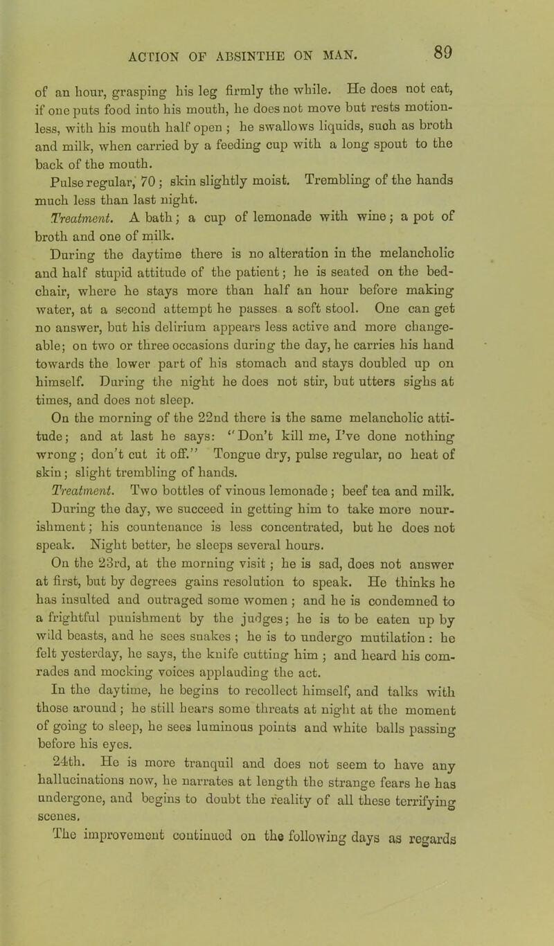 80 of an hour, grasping his leg firmly the while. He does not oat, if one puts food into his mouth, he does not move but rests motion- less, with his mouth half open ; he swallows liquids, such as broth and milk, when carried by a feeding cup with a long spout to the back of the mouth. Pulse regular,' 70 ; skin slightly moist. Trembling of the hands much less than last night. Treatment. A bath; a cup of lemonade with wine; a pot of broth and one of milk. During the daytime there is no alteration in the melancholic and half stupid attitude of the patient; he is seated on the bed- chair, where he stays more than half an hour before making water, at a second attempt he passes a soft stool. One can get no answer, but his delirium appears less active and more change- able; on two or three occasions during the day, he carries his hand towards the lower part of his stomach and stays doubled up on himself. Daring the night he does not stir, but utters sighs at times, and does not sleep. On the morning of the 22nd there is the same melancholic atti- tude; and at last he says: ‘'Don’t kill me, I’ve done nothing wrong ; don’t cut it off.” Tongue dry, pulse regular, no heat of skin; slight trembling of hands. Treatment. Two bottles of vinous lemonade ; beef tea and milk. Daring the day, we succeed in getting him to take more nour- ishment ; his countenance is less concentrated, but ho does not speak. Night better, he sleeps several hours. On the 23rd, at the morning visit; he is sad, does not answer at first, but by degrees gains resolution to speak. He thinks he has insulted and outraged some women ; and he is condemned to a frightful punishment by the judges; he is to be eaten up by wild beasts, and he sees snakes ; he is to undergo mutilation : he felt yesterday, he says, the knife cutting him ; and heard his com- rades and mocking voices applauding the act. In the daytime, be begins to recollect himself, and talks with those around; he still bears some threats at nigbt at tbe moment of going to sleep, be sees luminous points and white balls passing before his eyes. 24th. He is more tranquil and does not seem to have any hallucinations now, he narrates at length the strange fears he has undergone, and begins to doubt the reality of all these terrifying scenes. The improvomout continued on the following days as regards