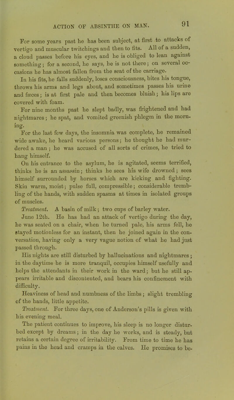 For some years past he has been subject, at first to attacks of vertigo and muscular twitchings and then to fits. All of a sudden, a cloud passes before his eyes, and he is obliged to lean against something; for a second, he says, he is not there; on several oc- casions he has almost fallen from the seat of the carriage. In his fits, he falls suddenly, loses consciousness, bites his tongue, throws his arms and legs about, and sometimes passes his urine and fosces; is at first pale and then becomes bluish; his lips are covered with foam. For nine months past he slept badly, was frightened and had nightmares; he spat, and vomited greenish phlegm in the morn- ing- For the last few days, the insomnia was complete, he remained wide awake, he heard various persons; he thought he had mur- dered a man ; he was accused of all sorts of crimes, he tried to hang himself. On his entrance to the asylum, he is agitated, seems terrified, thinks he is an assassin; thinks he sees his wife drowned; sees himself surrounded by horses which are kicking and fighting. Skin warm, moist; pulse full, compressible; considerable tremb- ling of the hands, with sudden spasms at times in isolated groups of muscles. Treatment. A basin of milk ; two cups of barley water. June 12th. He has had an attack of vertigo during the day, he was seated on a chair, when he turned pale, his arms fell, he stayed motionless for an instant, then he joined again in the con- versation, having only a very vague notion of what he had just passed through. His nights are still disturbed by hallucinations and nightmares ; in the daytime he is more tranquil, occupies himself usefully and helps the attendants in their work in the ward; but he still ap- pears irritable and discontented, and bears his confinement with difficulty. Heaviness of head and numbness of the limbs ; slight trembling of the hands, little appetite. Treatment. For three days, one of Anderson’s pills is given with his evening meal. The patient continues to improve, his sleep is no longer distur- bed except by dreams; in the day he works, and is steady, but retains a certain degree of irritability. From time to time he has pains in the head and cramps in the calves. He promises to be-