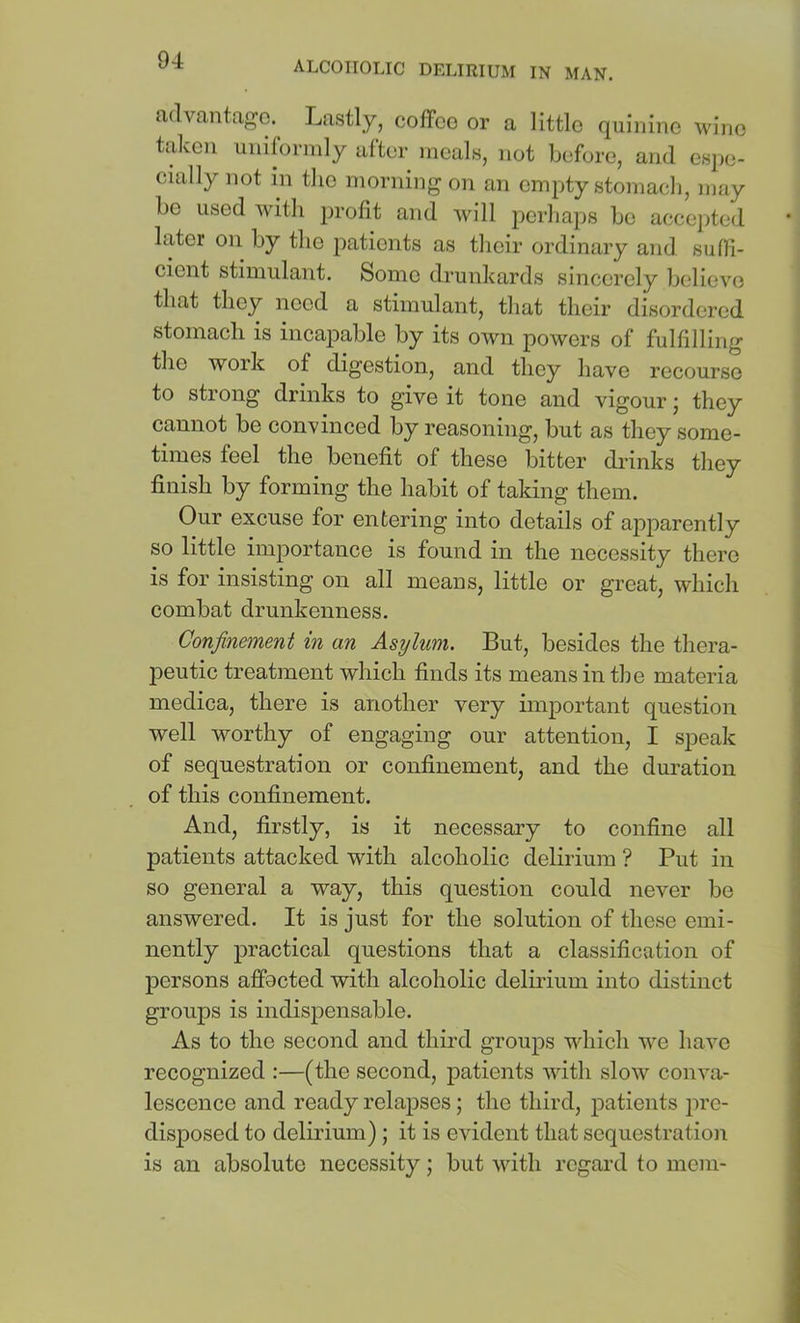 advantage. Lastly, coffee or a little quinine wine taken uniformly after meals, not before, and esjie- cially not in the morning on an empty stomacl], may bo used with profit and will perhaps be accejded later on by the patients as their ordinary and sufli- cient stimulant. Some drunkards sincerely believe that they need a stimulant, that their disordered stomach is incapable by its own powers of fulfilling the work of digestion, and they have recourse to strong drinks to give it tone and vigour; they cannot be convinced by reasoning, but as they some- times feel the benefit of these bitter drinks they finish by forming the habit of taking them. Our excuse for entering into details of apparently so little importance is found in the necessity there is for insisting on all means, little or great, which combat drunkenness. Confinement in an Asylum. But, besides the thera- peutic treatment which finds its means in the materia medica, there is another very important question well worthy of engaging our attention, I speak of sequestration or confinement, and the duration of this confinement. And, firstly, is it necessary to confine all patients attacked with alcoholic delirium ? Put in so general a way, this question could never be answered. It is just for the solution of these emi- nently practical questions that a classification of persons affocted with alcoholic delirium into distinct groups is indispensable. As to the second and thii’d groups which we have recognized :—(the second, patients with slow conva- lescence and ready relapses; the third, patients pre- disposed to delirium); it is evident that sequestration is an absolute necessity; but with regard to mem-