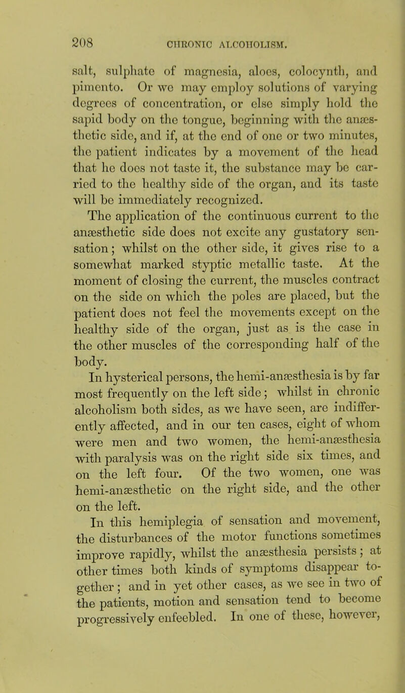 salt, sulphate of magnesia, aloes, colocyntli, and pimento. Or wo may employ solutions of varying degrees of concentration, or else simply hold the sa})id body on the tongue, beginning with the anaes- thetic side, and if, at the end of one or two minutes, the patient indicates by a movement of the head that he does not taste it, the substance may be car- ried to the healthy side of the organ, and its taste will be immediately recognized. The application of the continuous current to the anaesthetic side does not excite any gustatory sen- sation ; whilst on the other side, it gives rise to a somewhat marked styptic metallic taste. At the moment of closing the current, the muscles contract on the side on which the poles are placed, but the patient does not feel the movements except on the healthy side of the organ, just as is the case in the other muscles of the corresponding halt of the body. In hysterical persons, the hemi-anaesthesia is by far most frequently on the left side; whilst in chronic alcoholism both sides, as we have seen, are indiffer- ently affected, and in our ten cases, eight of whom were men and two women, the hemi-anaesthesia with paralysis was on the right side six times, and on the left four. Of the two women, one was hemi-anaesthetic on the right side, and the other on the left. In this hemiplegia of sensation and movement, the disturbances of the motor functions sometimes improve rapidly, whilst the anaesthesia persists; at other times both kinds of symptoms disappear to- gether ; and in yet other cases, as we see in two of the patients, motion and sensation tend to become progressively enfeebled. In one of those, howevei.
