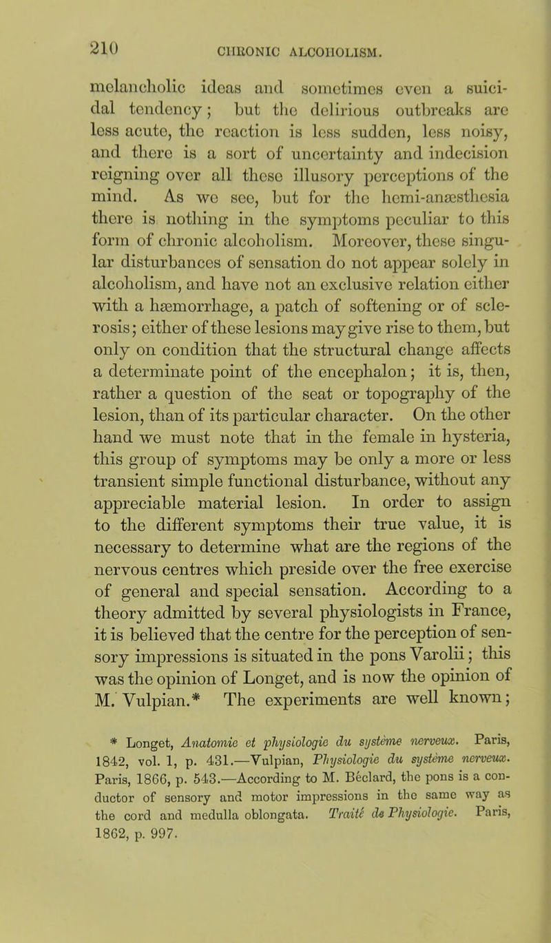 mclancliolic ideas and sometimes even a suici- dal tendency; but tlie delirious outlireaks are less acute, the reaction is less sudden, less noisy, and there is a sort of uncertainty and indecision reigning over all these illusory perceptions of the mind. As we see, but for the hemi-anaesthesia there is nothing in the symptoms peculiar to this form of chronic alcoholism. Moreover, these singu- lar disturbances of sensation do not appear solely in alcoholism, and have not an exclusive relation either witli a haemorrhage, a patch of softening or of scle- rosis ; either of these lesions may give rise to them, but only on condition that the structural change affects a determinate point of the encephalon; it is, then, rather a question of the seat or topography of the lesion, than of its particular character. On the other hand we must note that in the female in hysteria, this group of symptoms may be only a more or less transient simple functional disturbance, without any appreciable material lesion. In order to assign to the different symptoms their true value, it is necessary to determine what are the regions of the nervous centres which preside over the free exercise of general and special sensation. According to a theory admitted by several physiologists in France, it is believed that the centre for the perception of sen- sory impressions is situated in the pons Varolii; this was the opinion of Longet, and is now the opinion of M. Vulpian.* The experiments are well known; * Longet, Anatomie et physiologic du systeme nerveux. Paris, 184,2, vol. 1, p. 431.—Vulpian, Physiologic du sysUme nervem. Paris, 1866, p. 543.—According to M. Bedard, the pons is a con- ductor of sensory and motor impressions in the same way as the cord and medulla oblongata. TmiU de Physiologic. Paris, 1862, p. 997.