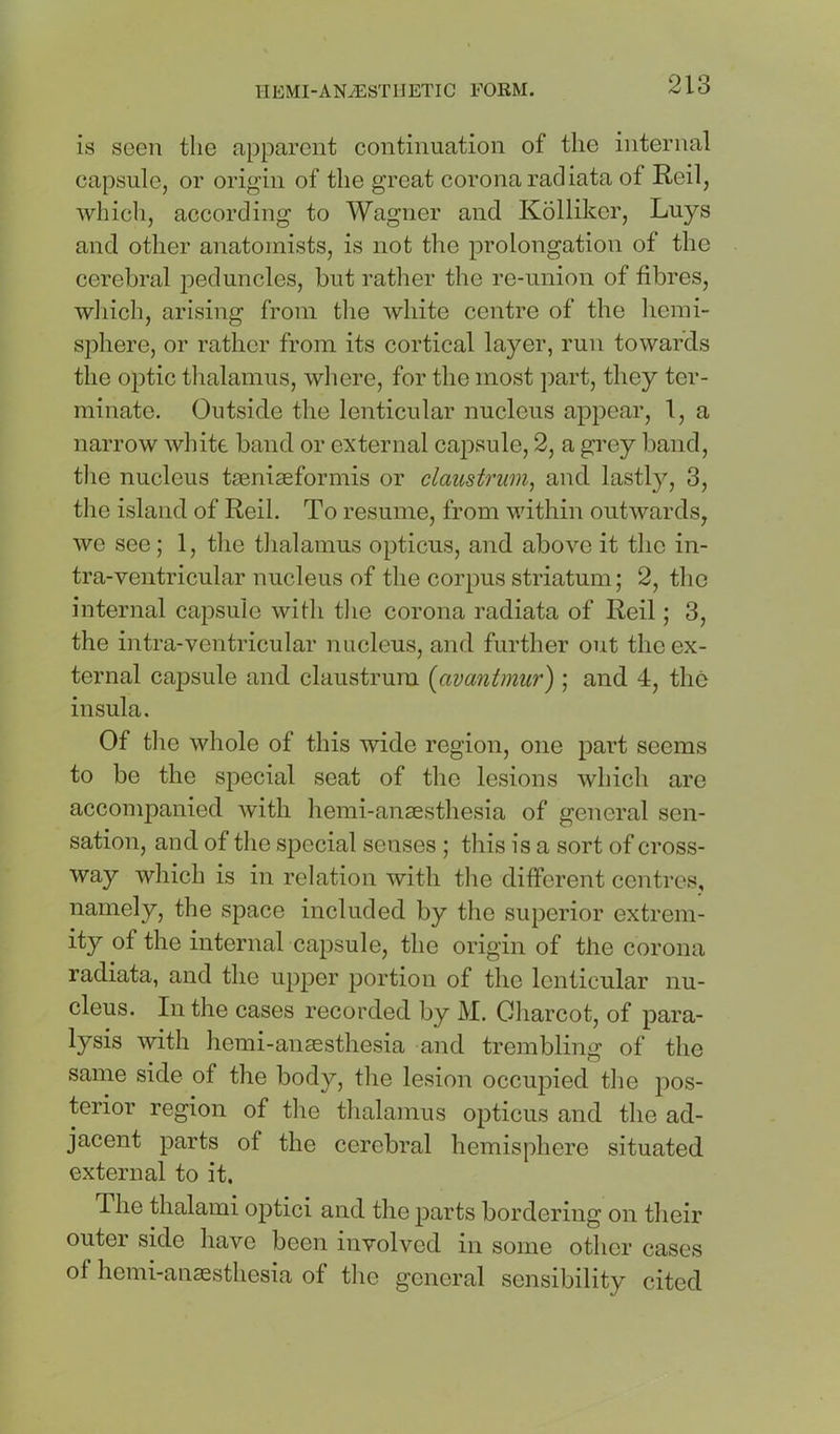 is seen the apparent continuation of the internal capsule, or origin of the great corona rad iata of Reil, which, according to Wagner and Kollikcr, Luys and other anatomists, is not the prolongation of the cerebral peduncles, but rather the re-union of fibres, wliich, arising from the white centre of the liemi- sphere, or rather from its cortical layer, run towards the optic tlialamus, where, for the most part, they ter- minate. Outside the lenticular nucleus appear, 1, a narrow wliite band or external capsule, 2, a grey band, tlie nucleus tjeniseformis or claustrum, and lastly, 3, tlie island of Reil. To resume, from within outwards, we see; 1, tlie thalamus opticus, and above it the in- tra-ventricular nucleus of the corpus striatum; 2, the internal capsule wifli the corona radiata of Reil; 3, the intra-ventricular nucleus, and further out the ex- ternal capsule and claustrum [avantmur) ; and 4, the insula. Of the whole of this wide region, one part seems to be the special seat of the lesions which are accompanied with hemi-anassthesia of general sen- sation, and of the special senses ; this is a sort of cross- way which is in relation with the different centres, namely, the space included by the superior extrem- ity of the internal capsule, the origin of the corona radiata, and the upper portion of the lenticular nu- cleus. In the cases recorded by M. Charcot, of para- lysis with hemi-anassthesia and trembling of the same side of the body, the lesion occupied the pos- terior region of the thalamus opticus and the ad- jacent parts of the cerebral hemisphere situated external to it. The thalami optici and the parts bordering on their outer side have been involved in some other cases of hemi-anassthesia of the general sensibility cited