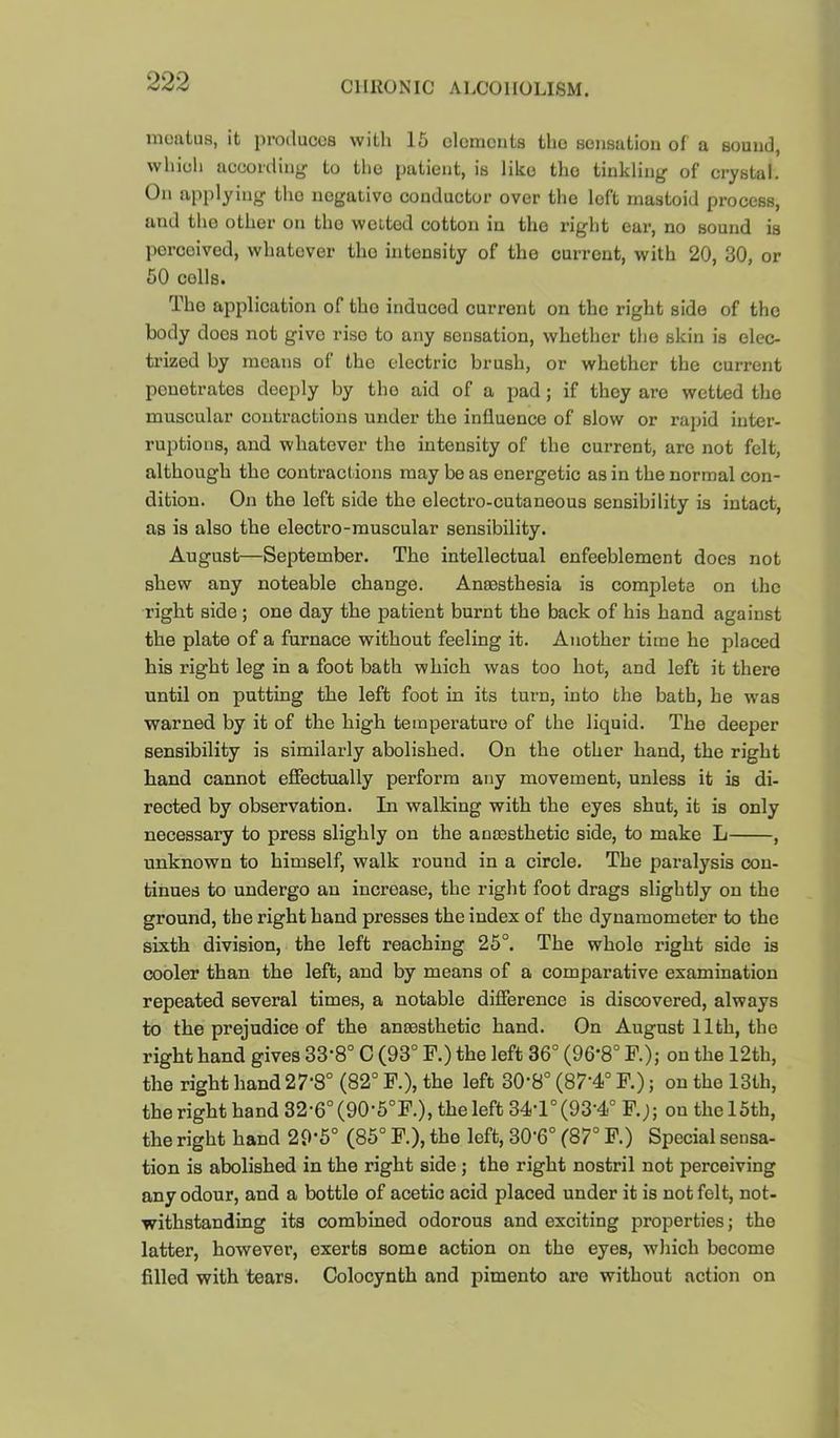meatus, it produces with 15 elements the sensation of a sound, which accorilin*^ to the patient, is like the tinkling of crystal. On applying the negative conductor over the left mastoid process, and the other on the welted cotton in the right ear, no sound is perceived, whatever the intensity of the current, with 20, 30, or 50 colls. The application of the induced current on the right side of the body does not give rise to any sensation, whether the skin is elec- trized by means of the electric brush, or whether the current penetrates deeply by the aid of a pad; if they are wetted the muscular contractions under the influence of slow or rapid inter- ruptions, and whatever the intensity of the current, are not felt, although the contractions may be as energetic as in the normal con- dition. On the left side the electro-cutaneous sensibility is intact, as is also the electro-muscular sensibility. August—September. The intellectual enfeeblement docs not shew any noteable change. Anaesthesia is complete on the right side; one day the patient burnt the back of his hand against the plate of a furnace without feeling it. Another time he placed his right leg in a foot bath which was too hot, and left it there until on putting the left foot in its turn, into the bath, he was warned by it of the high temperature of the liquid. The deeper sensibility is similarly abolished. On the other hand, the right hand cannot efiectually perform any movement, unless it is di- rected by observation. In walking with the eyes shut, it is only necessary to press slighly on the amesthetic side, to make L , unknown to himself, walk round in a circle. The paralysis con- tinues to undergo an increase, the right foot drags slightly on the ground, the right hand presses the index of the dynamometer to the sixth division, the left reaching 25°. The whole right side is cooler than the left, and by means of a comparative examination repeated several times, a notable difference is discovered, always to the prejudice of the ansesthetic hand. On August 11th, the right hand gives 33‘8° C (93° F.) the left 36° (96*8° F.); on the 12th, the right hand 27'8° (82° F.), the left 30-8° (87’4° F.); on the 13th, the right hand 32-6°(90'6°F.), the left 34-l°(93'4° F.j; on the 15th, the right hand 29’5° (85° F.), the left, 30'6° (87° F.) Special sensa- tion is abolished in the right side; the right nostril not perceiving any odour, and a bottle of acetic acid placed under it is not felt, not- withstanding its combined odorous and exciting properties; the latter, however, exerts some action on the eyes, which become filled with tears. Colocynth and pimento are without action on