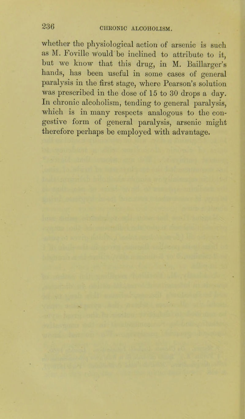 wlictlier tlio pliysiological action of arsenic is sucli as M. Foville would bo inclined to attribute to it, but wo know that this drug, in M. Baillarger’s hands, has been useful in some cases of general paralysis in the first stage, where Pearson’s solution was prescribed in the dose of 15 to 30 drops a day. In chronic alcoholism, tending to general paralysis, which is in many respects analogous to the con- gestive form of general paralysis, arsenic might therefore perhaps be employed with advantage.