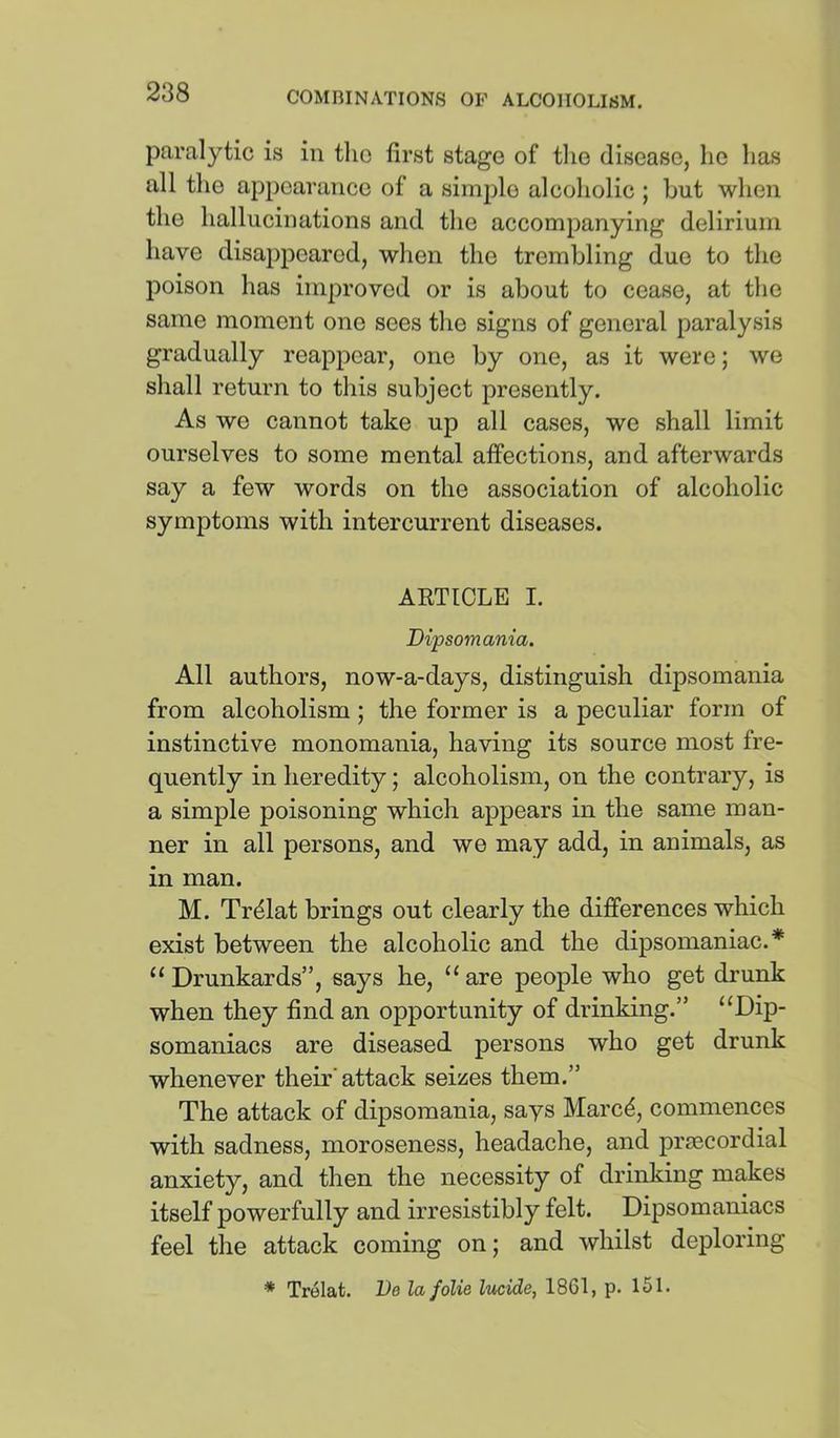 paralytic is in tlio first stage of tlio disease, he has all the appearance of a simple alcoholic ; but when the hallucinations and the accompanying delirium have disappeared, when the trembling due to the poison has improved or is about to cease, at the same moment one sees the signs of general paralysis gradually reappear, one by one, as it were; we shall return to this subject presently. As we cannot take up all cases, we shall limit ourselves to some mental affections, and afterwards say a few words on the association of alcoholic symptoms with intercurrent diseases. ARTICLE I. Dipsomania. All authors, now-a-days, distinguish dipsomania from alcoholism ; the former is a peculiar form of instinctive monomania, having its source most fre- quently in heredityalcoholism, on the contrary, is a simple poisoning which appears in the same man- ner in all persons, and we may add, in animals, as in man. M. Tr^lat brings out clearly the differences which exist between the alcoholic and the dipsomaniac.* “ Drunkards”, says he, “ are people who get drunk when they find an opportunity of drinking.” “Dip- somaniacs are diseased persons who get drunk whenever their’attack seizes them.” The attack of dipsomania, says Marc^, commences with sadness, moroseness, headache, and prsecordial anxiety, and then the necessity of drinking makes itself powerfully and irresistibly felt. Dipsomaniacs feel the attack coming on; and whilst deploring * Trelat. De la folie lucide, 1861, p. 151.