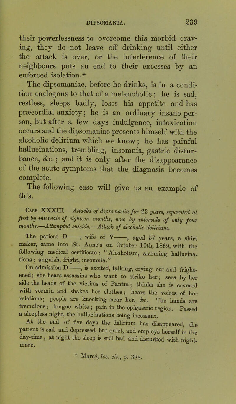 their powerlessness to 07ercome this morbid crav- ing, they do not leave off drinking until either the attack is over, or the interference of their neighbours puts an end to their excesses by an enforced isolation.* The dipsomaniac, before he drinks, is in a condi- tion analogous to that of a melancholic ; he is sad, restless, sleeps badly, loses his appetite and has praecordial anxiety; he is an ordinary insane per- son, but after a few days indulgence, intoxication occurs and the dipsomaniac presents himself with the alcoholic delirium which we know; he has painful hallucinations, trembling, insomnia, gastric distur- bance, &c.; and it is only after the disappearance of the acute symptoms that the diagnosis becomes complete. The following case will give us an example of this. Case XXXin. Attacks of dipsomania for 23 years, separated at first by intervals of eighteen months, now by intervals of only four months.—^Attempted suicide.—Attack of alcoholic delirium. The patient D , wife of V , aged 67 years, a shirt . maker, came into St. Anne’s on October 10th, 1869, with the following medical certificate : “ Alcoholism, alarming hallucina- tions ; anguish, fright, insomnia.” On admission D , is excited, talking, crying out and fright- ened ; she hears assassins who want to strike her; sees by her side the heads of the victims of Pantin; thinks she is covered with vermin and shakes her clothes ; hears the voices of her relations; people are knocking near her, &c. The hands are tremulous; tongue white ; pain in the epigastric region. Passed a sleepless night, the hallucinations being incessant. At the end of five days the delirium has disappeared, the patient is sad and depressed, but quiet, and employs herself in the day-time; at night the sleep is still bad and disturbed with night- mare. * Marce, loc. cit., p. 388.