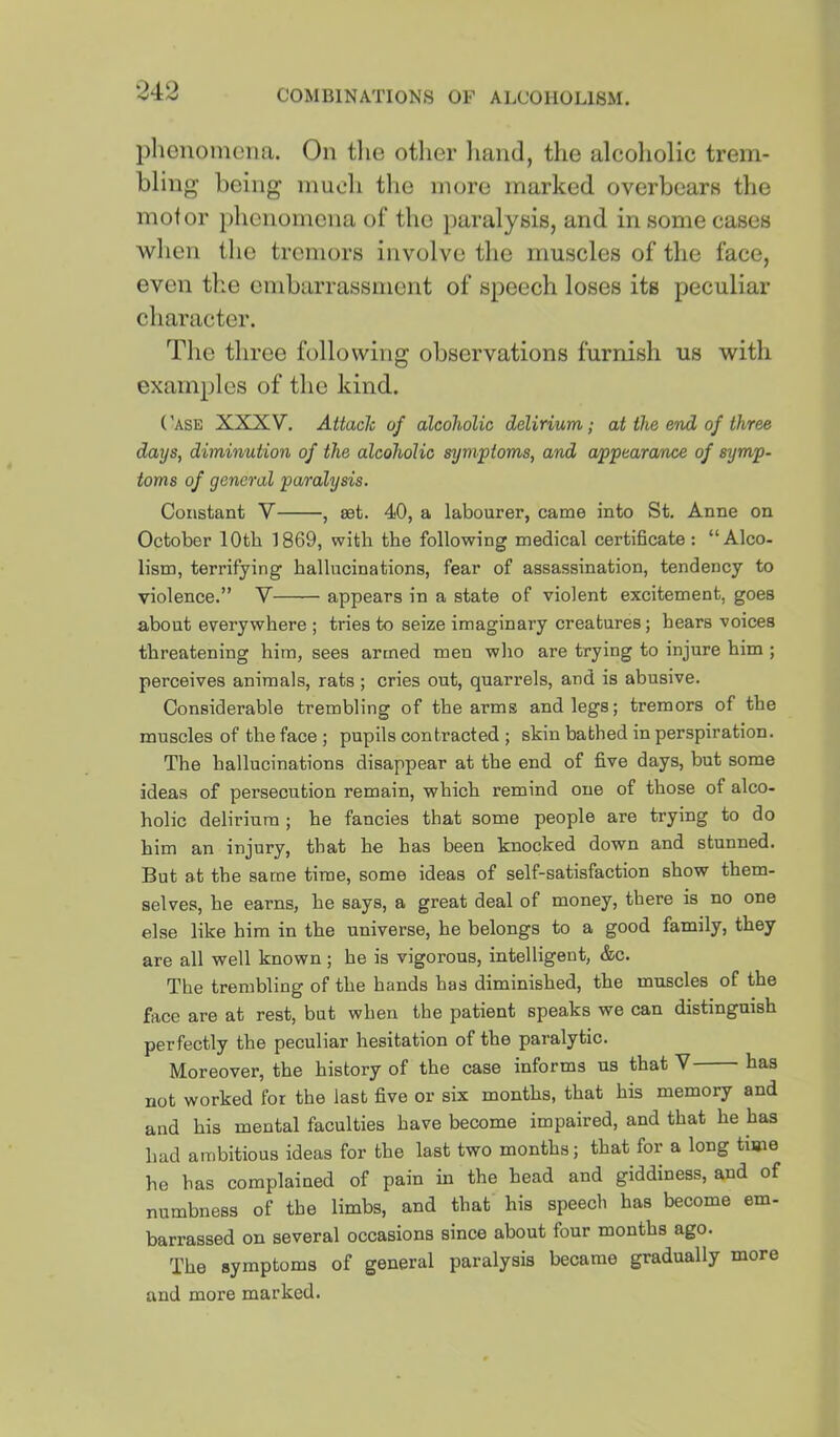 phenomena. On tlie other liaiid, the alcoliolic trem- bling being niuoh the more marked overbears tlie motor phenomena of the paralysis, and in some cases when the tremors involve the muscles of the face, even the embarrassment of speech loses its peculiar character. The three following observations furnish us with examples of the kind. ('ase XXXV. Attach of alcoholic delirium; at the end of three days, diminution of the alcoholic symptoms, and appearance of symp- toms of general paralysis. Constant V , set. 40, a labourer, came into St. Anne on October lOtb 1869, with the following medical certificate: “Alco- lism, terrifying hallucinations, fear of assassination, tendency to violence.” V appears in a state of violent excitement, goes about everywhere ; tries to seize imaginary creatures; hears voices threatening him, sees armed men who are trying to injure him ; perceives animals, rats ; cries out, quarrels, and is abusive. Considerable trembling of the arms and legs; tremors of the muscles of the face ; pupils contracted ; skin bathed in perspiration. The hallucinations disappear at the end of five days, but some ideas of persecution remain, which remind one of those of alco- holic delirium ; he fancies that some people are trying to do him an injury, that he has been knocked down and stunned. But at the same time, some ideas of self-satisfaction show them- selves, he earns, he says, a great deal of money, there is no one else like him in the universe, he belongs to a good family, they are all well known ; he is vigorous, intelligent, &c. The trembling of the hands has diminished, the muscles of the face are at rest, but when the patient speaks we can distinguish perfectly the peculiar hesitation of the paralytic. Moreover, the history of the case informs us that V has not worked for the last five or six months, that his memory and and his mental faculties have become impaired, and that he has had ambitious ideas for the last two months; that for a long time he has complained of pain in the head and giddiness, and of numbness of tbe limbs, and that his speech has become em- barrassed on several occasions since about four months ago. The symptoms of general paralysis became gradually more and more marked.