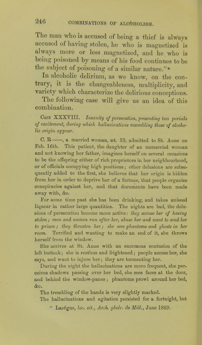 24G The man who is accused of being a tliicf is always accused of having stolen, he who is magnetized is always more or less magnetized, and he who is being poisoned by means of his food continues to be the subject of poisoning of a similar nature.”* In alcoholic delirium, as we know, on the con- trary, it is the changeableness, multiplicity, and variety which characterize the delirious conceptions. The following case will give us an idea of this combination. Case XXXVIII. Insanity of ‘persecution, presenting two periods of excitement, during which hallucinations resembling those of alcoho- lic origin appear. C. R , a married woman, mt. 33, admitted to St. Anne on Feb. 16th. This patient, the daughter of an unmarried woman and not knowing her father, imagines herself on several occasions to be the offspring either of rich proprietors in her neighbourhood, or of officials occupying high positions; other delusions are subse- quently added to the first, she believes that her origin is hidden from her in order to deprive her of a fortune, that people organize conspiracies against her, and that documents have been made away with, &c. For some time past she has been drinking, and takes aniseed liqueur in x’ather large quantities. The nights are bad, the delu- sions of persecution become more active: they accuse her of having stolen; men and women run after her, abuse her and want to send her to prison; they threaten her; she sees phantoms and ghosts in her room. Terrified and wanting to make an end of it, she throws herself from the window. She arrives at St. Anne with an enormous contusion of the left buttock; she is restless and frightened ; people accuse her, she says, and want to injure her; they are tormenting her. During the night the hallucinations are more frequent, she per- ceives shadows passing over her hed, she sees faces at the door, and behind the window-panes ; phantoms prowl around her bed, &c. The trembling of the hands is very slightly marked. The hallucinations and agitation persisted for a fortnight, but * Lasdgue, loo. cit., Arch. gSnSr. de Me’d., June 1869.