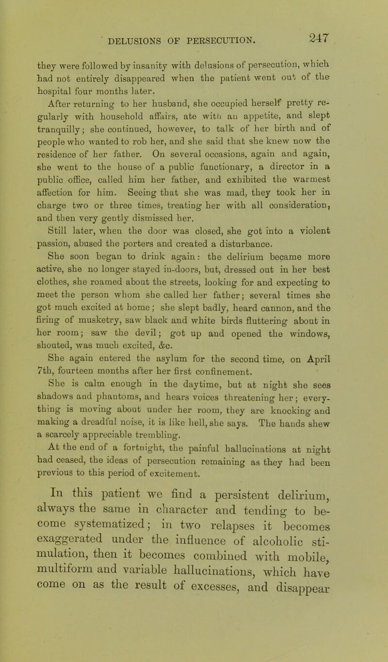 ■ DELUSIONS OF PERSECUTION. they were followed by insanity with delusions of persecution, which had not entirely disappeared when the patient went out of the hospital four months later. After returning to her husband, she occupied herself pretty re- gularly with household affairs, ate witti an appetite, and slept tranquilly; she continued, however, to talk of her birth and of people who wanted to rob her, and she said that she knew now the residence of her father. On several occasions, again and again, she went to the house of a public functionary, a director in a public oflBce, called him her father, and exhibited the warmest affection for him. Seeing that she was mad, they took her in charge two or three times, treating her with all consideration, and then very gently dismissed her. Still later, when the door was closed, she got into a violent passion, abused the porters and created a disturbance. She soon began to drink again: the delirium became more active, she no longer stayed iu-doors, but, dressed out in her best clothes, she roamed about the streets, looking for and expecting to meet the person whom she called her father; several times she got much excited at home; she slept badly, heard cannon, and the firing of musketry, saw black and white birds fluttering about in her room; saw the devil; got up and opened the windows, shouted, was much excited, &c. She again entered the asylum for the second time, on April 7th, fourteen months after her first confinement. She is calm enough in the daytime, but at night she sees shadows and phantoms, and hears voices threatening her; every- thing is moving about under her room, they are knocking and making a dreadful noise, it is like hell, she says. The hands shew a scarcely appreciable trembling. At the end of a fortnight, the painful hallucinations at night had ceased, the ideas of persecution remaining as they had been previous to this period of excitement. In this patient we find a persistent delirium, always the same in character and tending to be- come systematized; in two relapses it becomes exaggerated under the influence of alcoholic sti- mulation, then it becomes combined with mobile, multiform and variable hallucinations, which have come on as the result of excesses, and disappear