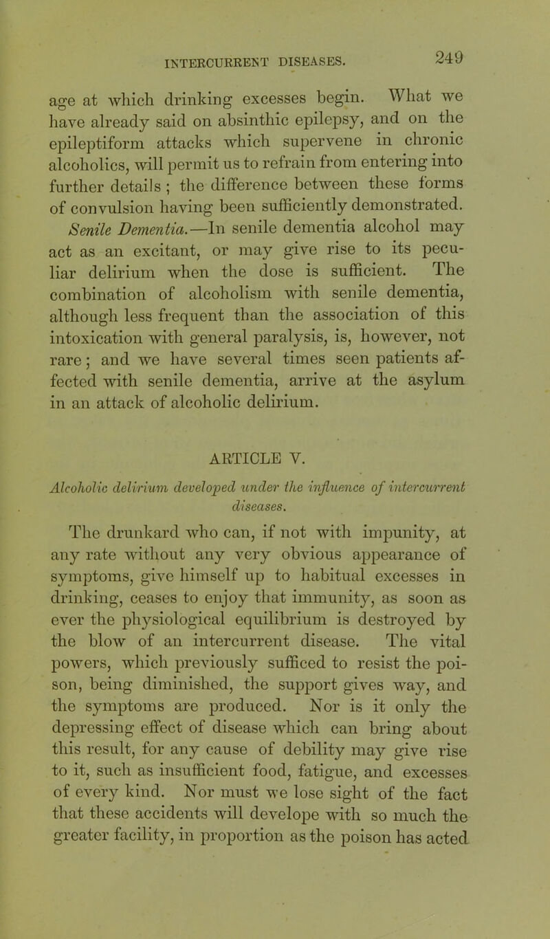age at which drinking excesses begin. What we liave already said on absinthic epilepsy, and on the epileptiform attacks which supervene in chronic alcoholics, will permit us to refrain from entering into further details | the difference between these forms of convulsion having been sufficiently demonstrated. Senile Dementia.—In senile dementia alcohol may act as an excitant, or may give rise to its pecu- liar delirium when the dose is sufficient. The combination of alcoholism with senile dementia, although less frequent than the association of this intoxication with general paralysis, is, however, not rare; and we have several times seen patients af- fected with senile dementia, arrive at the asylum in an attack of alcoholic delirium. ARTICLE V. Alcoholic delirium developed under the influence of intercuirent diseases. The drunkard who can, if not with impunity, at any rate without any very obvious appearance of symptoms, give himself up to habitual excesses in drinking, ceases to enjoy that immunity, as soon as ever the physiological equilibrium is destroyed by the blow of an intercurrent disease. The vital powers, which previously sufficed to resist the poi- son, being diminished, the support gives way, and the symptoms are produced. Nor is it only the depressing effect of disease which can bring about this result, for any cause of debility may give rise to it, such as insufficient food, fatigue, and excesses of every kind. Nor must we lose sight of the fact that these accidents will develope with so much the greater facility, in proportion as the poison has acted
