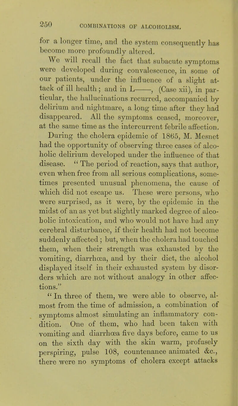 for a longer time, and tlie system consequently has become more profoundly altered. We will recall the fact that subacute symptoms were developed during convalescence, in some of our patients, under the influence of a slight at- tack of ill health; and in L , (Case xii), in par- ticular, the hallucinations recurred, accompanied by del irium and nightmare, a long time after they had disappeared. All the symptoms ceased, moreover, at the same time as the intercurrent febrile affection. During the cholera epidemic of 1865, M. Mesnet had the opportunity of observing three cases of alco- holic delirium developed under the influence of that disease. “ The period of reaction, says that author, even when free from all serious complications, some- times presented unusual phenomena, the cause of which did not escape us. These were persons, who were surprised, as it were, by the epidemic in the midst of an as yet but slightly marked degree of alco- holic intoxication, and who would not have had any cerebral disturbance, if their health had not become suddenly affected ; but, when the cholera had touched them, when their strength was exhausted by the vomiting, diarrhoea, and by their diet, the alcohol displayed itself in their exhausted system by disor- ders which are not without analogy in other affec- tions.” “ In three of them, we were able to observe, al- most from the time of admission, a combination of symptoms almost simulating an inflammatory con- dition. One of them, who had been taken with vomiting and diarrhoea five days before, came to us on the sixth day with the skin warm, profusely perspiring, pulse 108, countenance animated &c., there were no symptoms of cholera except attacks