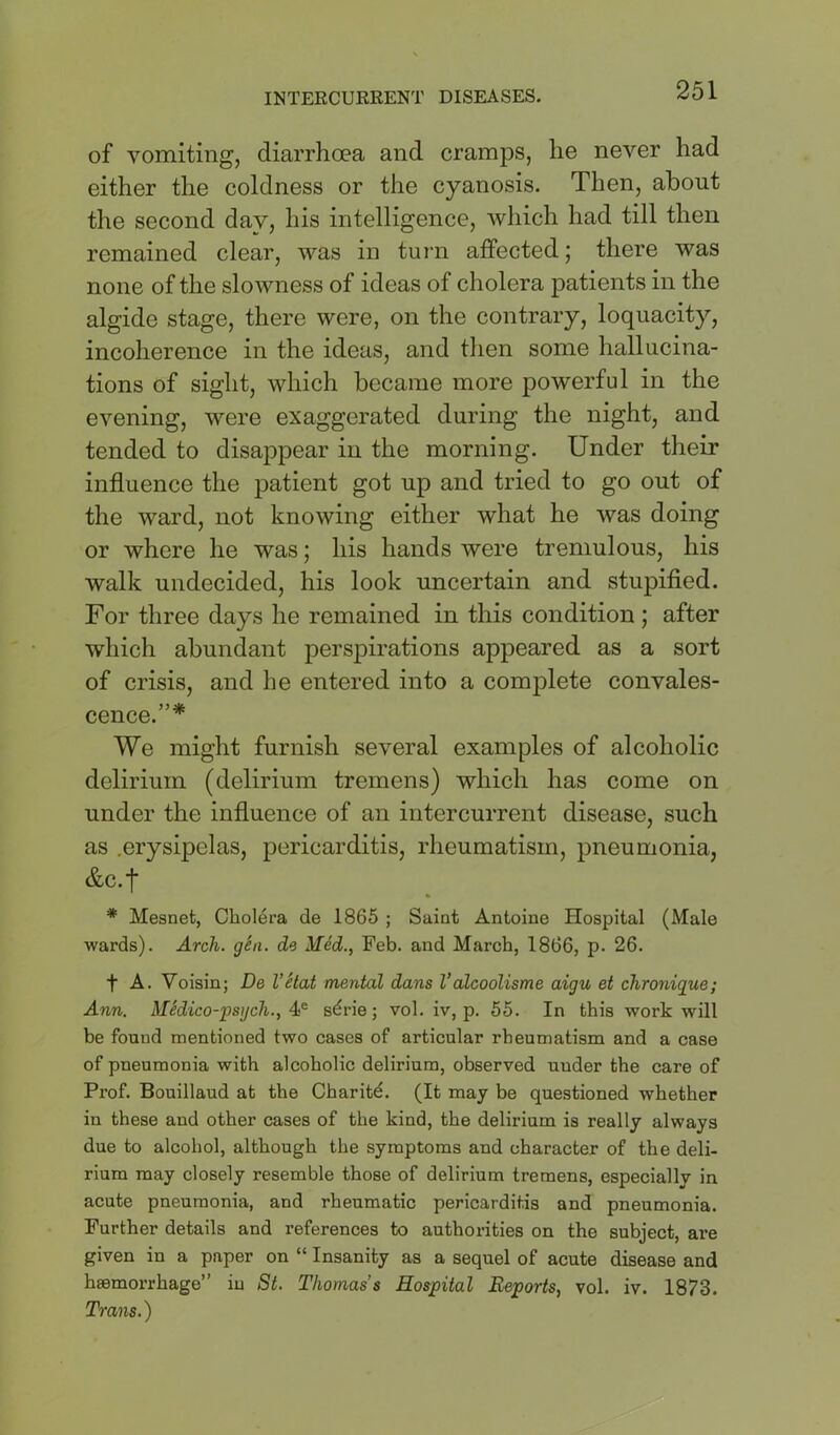 of vomiting, diarrhoea and cramps, he never had either the coldness or the cyanosis. Then, about the second day, his intelligence, which had till then remained clear, was in turn affected; there was none of the slowness of ideas of cholera patients in the algide stage, there were, on the contrary, loquacity, incoherence in the ideas, and tlien some hallucina- tions of sight, which became more powerful in the evening, were exaggerated during the night, and tended to disappear in the morning. Under their influence the patient got up and tried to go out of the ward, not knowing either what he was doing or where he was; his hands were tremulous, his walk undecided, his look uncertain and stupified. For three days he remained in this condition ; after which abundant perspirations appeared as a sort of crisis, and he entered into a complete convales- cence.”* We might furnish several examples of alcoholic delirium (delirium tremens) which has come on under the influence of an intercurrent disease, such as .erysipelas, pericarditis, rheumatism, pneumonia, &c.f * Mesnet, Cholera de 1865 ; Saint Antoine Hospital (Male wards). Arch. gSn. de Med., Feb. and March, 1866, p. 26. t A. Voisin; De VHat mental dans I’alcooUsme aigu et chronigue; Ann. Medico-fsgch., sdrie; vol. iv, p. 55. In this work will be found mentioned two cases of articular rheumatism and a case of pneumonia with alcoholic delirium, observed under the care of Prof. Bouillaud at the Charitd. (It may be questioned whether in these and other cases of the kind, the delirium is really always due to alcohol, although the symptoms and character of the deli- rium may closely resemble those of delirium tremens, especially in acute pneumonia, and rheumatic pericarditis and pneumonia. Further details and references to authorities on the subject, are given in a paper on “ Insanity as a sequel of acute disease and haemorrhage” in St. Thomas’s Hospital Reports, vol. iv. 1873. Trans.)