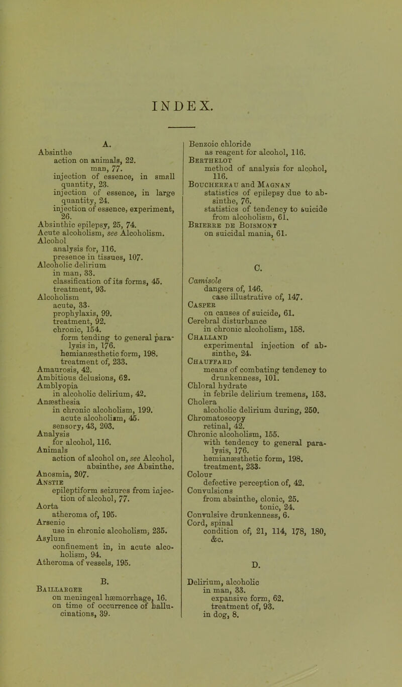 INDEX A. Absinthe action on animals, 22. man, 77. injection of essence, in small quantity, 23. injection of essence, in large quantity, 24. injection of essence, experiment, 26. Absinthic epilepsy, 25, 74. Acute alcoholism, see Alcoholism. Alcohol analysis for, 116. presence in tissues, 107. Alcoholic delirium in man, 33. classification of its forms, 46. treatment, 93. Alcoholism acute, 33. prophylaxis, 99. treatment, 92. chronic, 164. form tending to general para- lysis in, 176. hemianoesthetic form, 198. treatment of, 233. Amaurosis, 42. Ambitious delusions, 62. Amblyopia in alcohoHo delirium, 42. Aneesthesia in chronic alcoholism, 199. acute alcohoUtm, 46. sensory, 43, 203. Analysis for alcohol, 116. Animals action of alcohol on, see Alcohol, absinthe, see Absinthe. Anosmia, 207. Anstie epileptiform seizures from injec- tion of alcohol, 77. Aorta atheroma of, 195. Arsenic use in chronic alcoholism, 235. Asylum confinement in, in acute alco- holism, 94. Atheroma of vessels, 196. B. Baillaboeb on meningeal hsemorrhage, 16. on time of occurrence of nallu- cinations, 39. Benzoic chloride as reagent for alcohol, 116. Bebthelot method of analysis for alcohol, 116. Bouchebeau and Maqnan statistics of epilepsy due to ab- sinthe, 76. statistics of tendency to suicide from alcoholism, 61. Beiekee de Boismont on suicidal mania, 61. C. Camisole dangers of, 146. case illustrative of, 147. Caspee on causes of suicide, 61. Cerebral disturbance in chronic alcoholism, 168. Challand experimental injection of ab- sinthe, 24. Chauffaed means of combating tendency to drunkenness, 101. Chloral hydrate in febrile delirium tremens, 163. Cholera alcoholic delirium during, 260. Chromatoscopy retinal, 42. Chronic alcoholism, 166. with tendency to general para- lysis, 176. hemianeesthetic form, 198. treatment, 233- Colour defective perception of, 42. Convulsions from absinthe, clonic, 25. tonic, 24. Convulsive drunkenness, 6. Cord, spinal condition of> 21, 114, 178, 180, &c. D. Delirium, alcoholic in man, 33. expansive form, 62. treatment of, 93. in dog, 8.