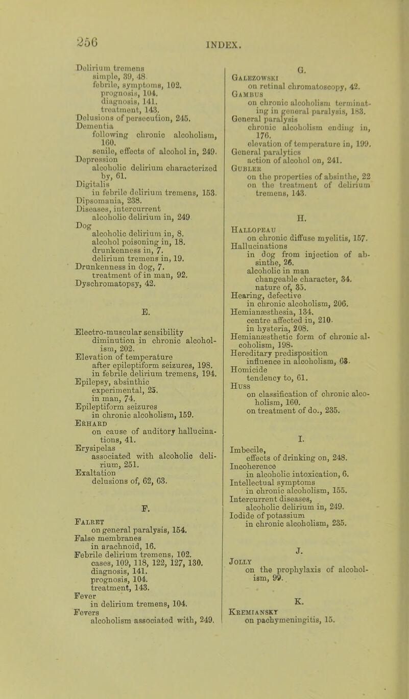 2uG Doliriuin tromena simple, 30, 48 febrile, symptoms, 102. prognosis, 104. diagnosis, 141. treatment, 143. Delusions of persecution, 246. Dementia following chronio alcoholism, ICO. senile, effeots of alcohol in, 249. Depression alcoholic delirium characterized by, 61. Digitalis in febrile delirium tremens, 163. Dipsomania, 238. Diseases, interourrent alcoholic delirium in, 249 alcoholic delirium in, 8. alcohol poisoning in, 18. drunkenness in, 7- delirium tremens in, 19. Drunkenness in dog, 7. treatment of in man, 92. Dyschromatopsy, 42. E. Electro-muscular sensibility diminution in chronic alcohol- ism, 202. Elevation of temperature after epileptiform seizures, 198. in febrile delirium tremens, 194. Epilepsy, absinthic experimental, 25. in man, 74. Epileptiform seizures in chronic alcoholism, 159. Erhard on cause of auditory hallucina- tions, 41. Erysipelas associated with alcoholic deli- rium, 251. Exaltation delusions of, 62, 03. P. Falret on general paralysis, 164. False membranes in arachnoid, 16. Febrile delirium tremens, 102. cases, 199, 118, 122, 127, 130. diagnosis, 141. prognosis, 104. treatment, 143. Fever in delirium tremens, 104. Fevers alcoholism associated with, 249. G. Galezowski on retinal chromatoscopy, 42. Gamuus on chronio alcoholism terminat- ing in general paralysis, 183. General paralysis chronic alcoholism ending in, 170. elevation of temperature in, 199. General paralytics action of alcohol on, 241. Qubi.er on the properties of absinthe, 22 on the treatment of delirium tremens, 143. II. Hallopeau on chronic diffuse myelitis, 157. Hallucinations in dog from injection of ab- sinthe, 26. alcoholic in man changeable character, 34. nature of, 35. Hearing, defective in chronic alcoholism, 206. Hemiansesthesia, 134. centre affected in, 210. in hysteria, 208. Hemianaesthetic form of chronic al- coholism, 198. Hereditary predisposition influence in alcoholism, 68. Homicide tendency to, 61. Huss on classification of chronic alco- holism, 160. on treatment of do., 235. I. Imbecile, effects of drinking on, 248. Incoherence in alcoholic intoxication, 6. Intellectual symptoms in chronic alcoholism, 155. Interourrent diseases, alcoholic delirium in, 249. Iodide of potassium in chronic alcoholism, 235. J. JOLEY on the prophylaxis of alcohol- ism, 99. K. Keemianskt on pachymeningitis, 15.
