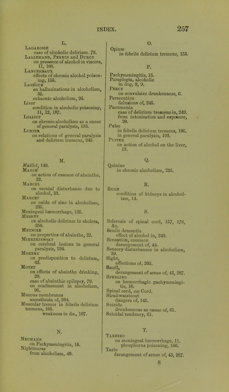 L. L&oarosse case of alcoholic delirium. 78. LalivEmand, Perrin and Duroy on presence of alcohol in viscera, 11, 108. Lancerbaux effects of chronic alcohol poison- ^ ing, 156. La segue on hallucinations in alcoholism, 35. subacute alcoholism, 95. Liver condition in alcoholic poisoning, 11,12, 107. Lolliot on chronic alcoholism as a cause of general paralysis, 183. Lunier on relations of general paralysis and delirium tremens, 245. M. Maillot. 149. Marce'^ on action of essence of absinthe, 22. Marcel on mental disturbance duo to alcohol, 33. Marcet on oxide of zinc in alcoholism, 235. Meningeal haemorrhage, 126. Mesnet on alcoholic delirium in cholera, 250. Meynier on properties of absinthe, 22. Mierzejewsky on eerebral lesions in general paralysis, 194. Moreau on predisposition to delirium, 63. Motet on effeets of absinthe drinking, 29. case of absinthie epilepsy, 79. on oondnemeut in alcoholism, 96. Mucous membranes anaisthesia of, 204. Muscular tremor in febrile delirium tremens, 106. weakness in do., 107. N. Neumann on Pachymeningitis, 16. Nightmares from alcoholism, 40. 0. Opium in febrile delirium tremens, 153. P. Pachymeningitis, 15. Paraplegia, Scoholic in dog, 8, 9. Percy on convulsive drunkenness, 6. Persecution delusions of, 245. Pneumonia case of delirium tremens in, 249. from intoxication and expoBuro, 20. Pulse in febrile delirium tremens, 105. in general paralysis, 193. PuriER on action of alcohol on the liver, 12. Q. Quinine in chronic alcoholism, 235. R. Ruoe condition of kidneys in alcohol- ism, 14. S. Sclerosis of spinal cord, 157, 178, &c. Senile dementia effect of alcohol in, 249. Sensation, common derangement of, 44. Sensory disturbances in alcoholism, 39. Sight, affections of, 205. Smell, derangement of sense of, 43, 207. Sperling on hoemorrhagie pachymeningi- tis, 16. Spinal cord, see Cord. Straitwaistcoat dangers of, 145. Suicide drunkenness as cause of, 61. Suicidal tendency, 61. T. Taedieu on meningeal hiemorrhage, 11. phosphorus poisoning, 166. Taste derangement of sense of, 43, 207. S