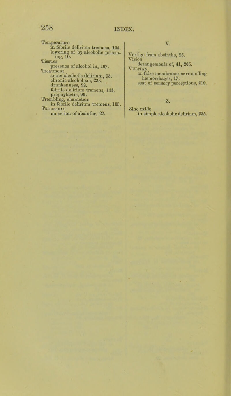 Tomporaturo in febrile delirium tremona, 104. loworine of by alcoLolio poiaon* ing, 10. Tiaauea preseneo of alcohol in, 107. Treatment acute alooholio delirium, 93. chronic alcoholism, 233. drunkenness, 92. ' febrile delirium tremens, 143. prophylactic, 99. Trembling, charnctcrs in febrile delirium tremens, 106, Trousseau on action of absinthe, 22. V. Vertigo from absinthe, 25. Vision derangements of, 41, 206. VULI’IAN on false membranes surrounding haemorrhages, 17. seat of sensory perceptions, 210. Z. Zinc oxide in simple alcoholic delirium, 235.