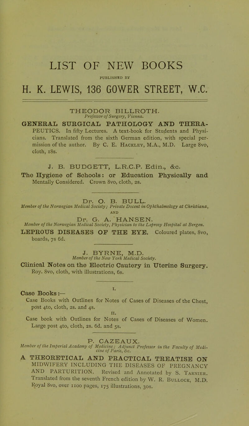 LIST OF NEW BOOKS PUBLISHED BY H. K. LEWIS, 136 GOWER STREET, W.C. THEODOR BILLROTH. Professor of Surgery, Vienna. GENERAL SURGICAL PATHOLOGY AND THERA- PEUTICS. In fifty Lectures. A text-book for Students and Physi- cians. Translated from the sixth German edition, with special per- mission of the author. By C. E. Hackley, M.A., M.D. Large 8vo, cloth, i8s. J. B. BUDGETT, L.R.C.P. Edin., &c. The Hygiene of Schools: or Education Physically and Mentally Considered. Crown 8vo, cloth, 2s. Dr. O. B. BULL. Member of the Norwegian Medical Society; Private Docent in Ophthalmology at Christiana, AND Dr. G. A.'HANSEN. Member of the Norwegian Medical Society, Physician to the Leprosy Hospital at Bergen. LEPROUS DISEASES OP THE EYE. Coloured plates, 8vo, boards, 7s fid. J. BYRNE, M.D. Member of the New York Medical Society. Clinical Notes on the Electric Cautery in Uterine Surgery. Roy. 8vo, cloth, with illustrations, fis. I. Case Books:— Case Books with Outlines for Notes of Cases of Diseases of the Chest, post 4to, cloth, 2S. and 4s. II. Case book with Outlines for Notes of Cases of Diseases of Women. Large post 4to, cloth, 2S. fid. and 5s. P. CAZEAUX. Member of the Imperial Academy of Medicine; Adjunct Professor in the Faculty of Medi- cine of Paris, &c. A THEORETICAL AND PRACTICAL TREATISE ON MIDWIFERY INCLUDING THE DISEASES OF PREGNANCY AND PARTURITION. Revised and Annotated by S. Tarnier. Translated from the seventh French edition by W. R. Bullock, M.D. Royal 8vo, over 1100 pages, 175 illustrations, 30s.