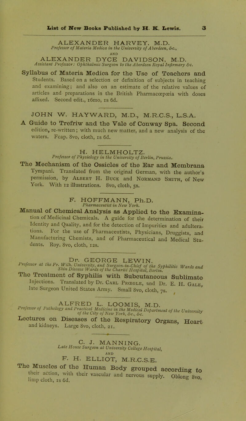 ALEXANDER HARVEY. M.D. Professor of Materia Medica in the University of Aberdeen, &c., AND ALEXANDER DYCE DAVIDSON, M.D. Assistant Professor: Ophthalmic Surgeon to the Aberdeen Royal Infirmary &c. Syllabus of Materia Medica for the Use of Teachers and Students. Based on a selection or definition of subjects in teaching and examining; and also on an estimate of the relative values of articles and preparations in the British Pharmaccepceia with doses affixed. Second edit., i6mo, is 6d. JOHN W. HAYWARD, M.D., M.R.C.S., L.S.A. A Guide to Trefriw and the Vale of Conway Spa. Second edition, re-written; with much new matter, and a new analysis of the waters. Fcap. 8vo, cloth, is 6d. H. HELMHOLTZ. Professor of Physiology in the University of Berlin, Prussia. The Mechanism of the Ossicles of the Ear and Membrana Tympani. Translated from the original German, with the author's permission, by Albert H. Buck and NoRmand Smith, of New York. With 12 illustrations. 8vo, cloth, 5s. F. HOFFMANN, Ph.D. Phantiaceutist in New York. Manual of Chemical Analysis as Applied to the Examina- tion of Medicinal Chemicals. A guide for the determination of their Identity and Quality, and for the detection of Impurities and adultera- tions. For the use of Pharmaceutists, Physicians, Druggists, and Manufacturing Chemists, and of Pharmaceutical and Medical Stu- dents. Roy. 8vo, cloth, 12s. „ , , .Dr. GEORGE LEWIN. Irofessor at the Fr. WUh. University, and Surgeon-u^^^ of the SyphUitic Wards and Skin Disease Wards of the Chants Hospital, Berlin. The Treatment of Syphilis with Subcutaneous Sublimate Injections. Translated by Dr. Carl Prcegle, and Dr. E. H. Gale, late Surgeon United States Army. Small 8vo, cloth, 7s. P r LOOMIS, M.D. Lectures on Diseases of the Respiratory Organs, Heart and kidneys. Large 8vo, cloth, 21. C. J. MANNING. Late House Surgeon at University College Hospital, AND F. H. ELLIOT, M.R.C.S.E. The Muscles of the Human Body grouped according to Her acl.on, wiili their vascular and nervous supply. Obkjne 8vo bmp cloth, IS 6d. ® ’