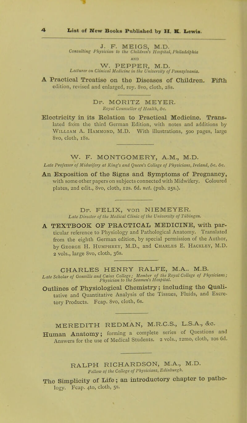 J. F. MEIGS, M.D. Consulting Physician to the Children's Hospital, Philadelphia AND W. PEPPER, M.D. Lecturer on Ctinical Medicine in the University of Pennsylvania. A Practical Treatise on the Diseases of Children. Fifth edition, revised and enlarged, roy. 8vo, cloth, 28s. Dr. MORITZ MEYER. Royal Counsellor of Health, &c. Electricity in its Relation to Practical Medicine. Trans- lated from the third German Edition, with notes and additions by William A. Hammond, M.D. With illustrations, 500 pages, large 8vo, cloth, i8s. W. F. MONTGOMERY, A.M., M.D. Late Professor of Midwifery at King’s and Queen’s College of Physicians, Ireland, &c. &c. An Exposition of the Signs and Ssnuptoms of Pregnancy, with some other papers on subjects connected with Midwifery. Coloured plates, 2nd edit., 8vo, cloth, 12s. 6d. nei. (pub. 25s.). Dr. FELIX, von NIEMEYER. Late Director of the Medical Clinic of the University of Tubingen. A TEXTBOOK OF PRACTICAL MEDICINE, with par- ticular reference to Physiology and Pathological Anatomy. Translated from the eighth German edition, by special permission of the Author, by George H. Humphrey, M.D., and Charles E. Hackley, M.D. 2 vols., large 8vo, cloth, 36s. CHARLES HENRY RALFE, M.A.. M.B. Late Scholar of Gonville and Cains College; Member of the Royal College of Physicians; Physician to the Seamen's Hospital. Outlines of Physiological Chemistry; including the Quali- tative and Quantitative Analysis of the Tissues, Fluids, and Excre- tory Products. Fcap. 8vo, cloth, 6s. MEREDITH REDMAN, M.R.C.S., L.S.A., &c. Human Anatomy; forming a complete series of Questions and Answers for the use of Medical Students. 2 vols., 121110, cloth, los 6d. RALPH RICHARDSON, M.A., M.D. Fellow oj the College of Physicians, Edinburgh. Tho SimpUcity of Life; an introductory chapter to patho- logy. Fcap. 4to, cloth, 5s.