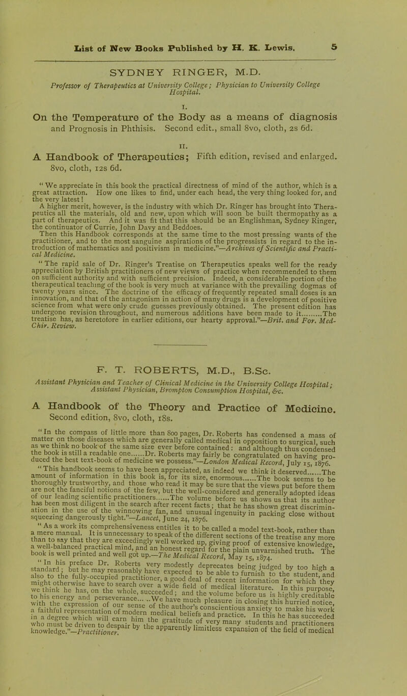 SYDNEY RINGER, M.D. Professor of Therapeutics at University College; Physician to University College Hospital. I. On the Temperature of the Body as a means of diagnosis and Prognosis in Phthisis. Second edit., small 8vo, cloth, 2S 6d. II. A Handbook of Therapeutics; Fifth edition, revised and enlarged. 8vo, cloth, i2S 6d.  We appreciate in this book the practical directness of mind of the author, which is a great attraction. How one likes to find, under each head, the very thing looked for, and the very latest I A higher merit, however, is the industry with which Dr. Ringer has brought into Thera- peutics all the materials, old and new, upon which will soon be built thermopathy as a part of therapeutics. And it was fit that this should be an Englishman, Sydney Ringer, the continuator of Currie, John Davy and Beddoes. Then this Handbook corresponds at the same time to the most pressing wants of the practitioner, and to the most sanguine aspirations of the proCTessists in regard to the in- troduction of mathematics and positivism in medicine.—Archives of Scientific and Practi- cat Medicine. “The rapid sale of Dr. Ringer’s Treatise on Therapeutics speaks well for the ready appreciation by British practitioners of new views of practice when recommended to them on sufficient authority and with sufficient precision. Indeed, a considerable portion of the therapeutical teaching of the book is very much at variance with the prevailing dogmas of twenty years since. The doctrine of the efficacy of frequently repeated small doses is an innovation, and that of the antagonism in action of many drugs is a development of positive science from what were only crude guesses previously obtained. The present edition has undergone revision throughout, and numerous additions have been made to it The treatise has, as heretofore in earlier editions, our hearty approval.”—Brit, and For, Med- Chir. Review. F. T. ROBERTS, M.D., B.Sc. Assistant Physician and Teacher of Clinical Medicine in the University College Hospital ■ Assistant Physician, Brompton Consumption Hospital, &c. ' A Handbook of the Theory and Practice of Medicine. Second edition, 8vo, cloth, i8s.  In the compass of little more than 800 pages. Dr. Roberts has condensed a mass of matter on those diseases which are generally called medical in opposition to surgical such as we think no book of the same size ever before contained : and although thus condensed 1“ readable one......Dr. Roberts may fairly be congratulated on having pro- duced the best text-book of medicine we possess.—Lo«do» Medical Record, July 15, 1876. “ This handbook seems to have been appreciated, as indeed we think it deserved ’ The amount of information in this book is, for its size, enormous The book seems'to be trustworthy, and those who read it may be sure that the views put before them arc not the fanciful notions of the few, but the well-considered and generally adopted ideas of our leading scientific practitioners ...The volume before us shows us that its author ‘^■'‘eunt >n the search after recent facts; that he has shown great discrimin- ation in the use of the winnowing fan, and unusual ingenuity in packing close without squeezing dangerously tight.—Lancet, June 24, 1876. J' F “ S >-iuse wiinout “ As a work its comprehensiveness entitles it to be called a model text-book rather than unnecessary to speak of the different sections of the treatise ^ more than to say that they are exceedingly well worked up, giving proof of extensive LowlXe a well-balanced practical mind, and an honest regard for thi pla°n unvImlSrX The book IS well printed and well got up.—The Medical Record, IVlay 15 1874