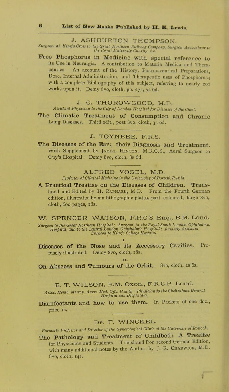 J. ASHBURTON THOMPSON. SuTgcon (it King s Ctoss to theGvf-cit Northevn Roiltuay Company f Surgeon Accoucheur i</ the Royal Maternity Charity, &c. Proo Phosphorus in Modicino with special reference to its Use in Neuralgia. A contribution to Materia Medica and Thera- peutics. An account of the History, Pharmaceutical Preparations, Dose, Internal Administration, and Therapeutic uses of Phosphorus; with a complete Bibliography of this subject, referring to nearly 200 works upon it. Demy 8vo, cloth, pp. 275, 78 6d. J. C. THOROWGOOD, M.D. Assistant Physician to the City of London Hospital for Diseases of the Chest. The Climatic Treatment of Consumption and Chronic Lung Diseases. Third edit., post 8vo, cloth, 3s 6d. J. TOYNBEE, F.R.S. The Diseases of the Ear; their Diagnosis and Treatment, With Supplement by James Hinton, M.R.C.S., Aural Surgeon to Guy’s Hospital. Demy 8vo, cloth, 8s 6d. ALFRED VOGEL, M.D. Professor of Clinical Medicine in the University of Dorpat, Russia. A Practical Treatise on the Diseases of Children. Trans- lated and Edited by H. Raphael, M.D. From the Fourth German edition, illustrated by six lithographic plates, part coloured, large 8vo, cloth, 600 pages, i8s. W. SPENCER WATSON, F.R.C.S. Eng., B.M. Lond. Surgeon to the Great Northern Hospital; Surgeon to the Royal South London Ophthalmic Hospital, and to the Central London Ophthalmic Hospital; formerly Assistant Surgeon to King's College Hospital. I. Diseases of the Nose and its Accessory Cavities. Pro- fusely illustrated. Demy 8vo, cloth, i8s. II. On Abscess and Tumours of the Orbit. 8vo, cloth, 2s 6s. E. T. WILSON, B.M. Oxon., F.R.C.P. Lond. iCssoc. Memb. Metrop. Assoc. Med. Offs. Health; Physician to the Cheltenham General Hospital and Dispensary. Disinfectants and how to use them, in Packets of one doz., price IS. Dr. F. WINCKEL. Formerly Professor and Director of the Gynecological Clinic at the University of Rostock. The Pathology and Treatment of Childbed: A Treatise for Physicians and Students. Translated fron second German Edition, with many additional notes by the Author, by J. R. Chadwick, M.D. 8vo, cloth, 14s.