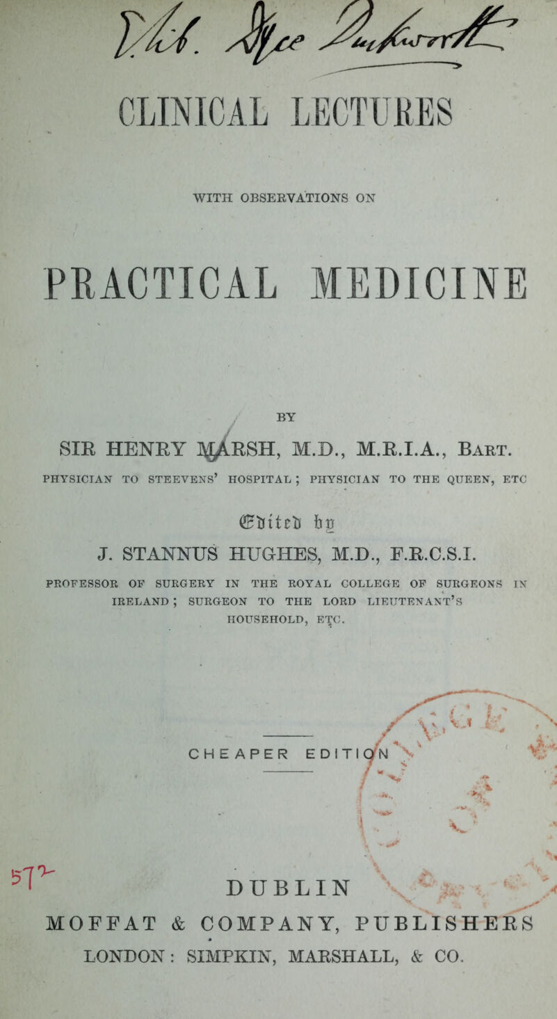 WITH OBSERVATIONS ON PRACTICAL MEDICINE SIE HENRY ]\jAESH, M.D., M.E.I.A., Bart. PHYSICIAN TO STB EVENS' HOSPITAL ; PHYSICIAN TO THE QUEEN, ETC J. STANNUS HUGHES, M.D., F.E.C.S.I. PROFESSOR OF SURGERY IN THE ROYAL COLLEGE OF SURGEONS [fl IRELAND*, SURGEON TO THE LORD LIEUTENANT* S HOUSEHOLD, ETC. CHEAPER EDITI 57 DUBLIN MOFFAT & COMPANY, PUBLISHERS LONDON: SIMPKIN, MAESHALL, & CO.