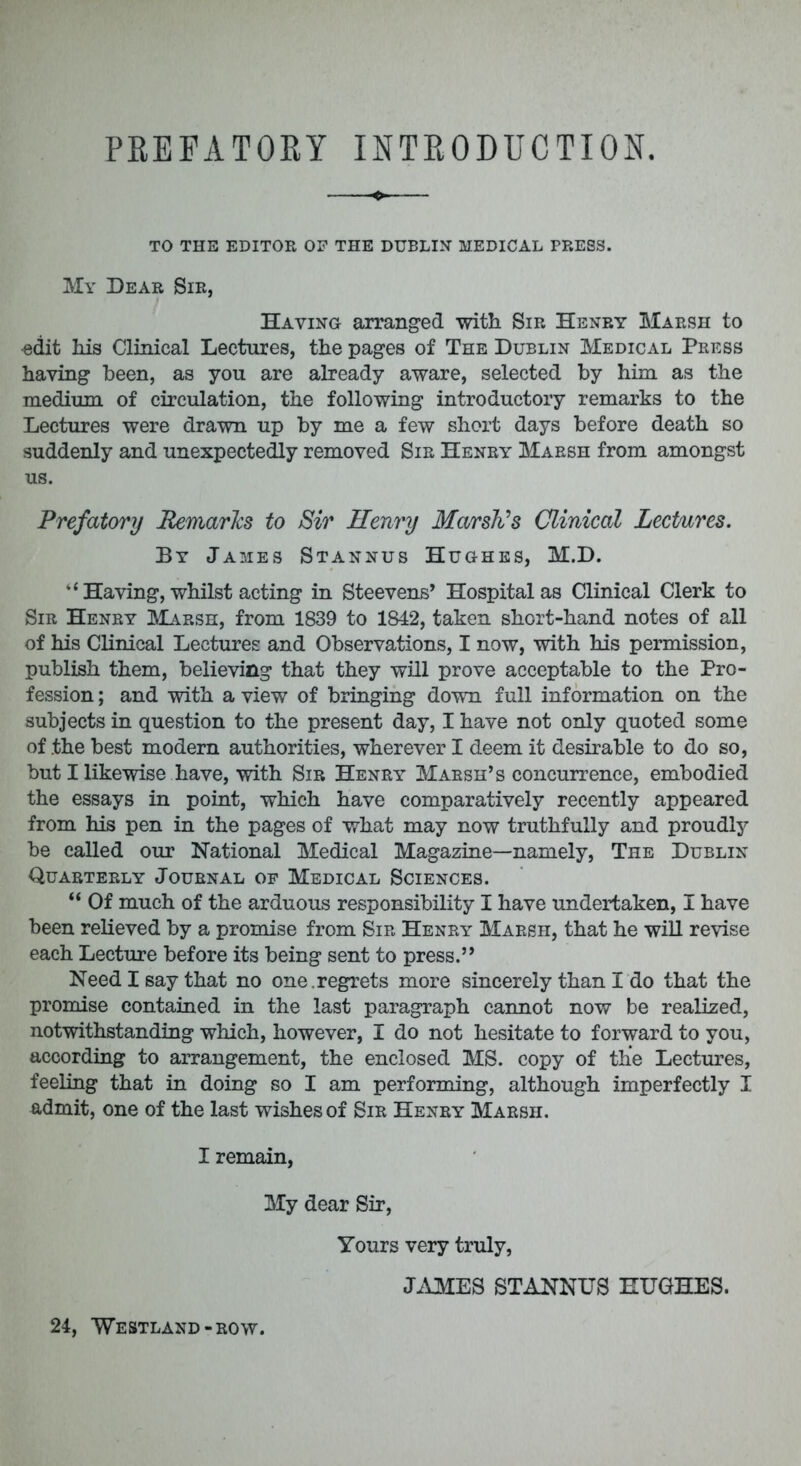 PKEFATOKY INTRODUCTION. to the editor of the dublin medical press. My Dear Sir, Having arranged with Sir Henry Marsh to -edit his Clinical Lectures, the pages of The Dublin Medical Press having been, as you are already aware, selected by him as the medium of circulation, the following introductory remarks to the Lectures were drawn up by me a few short days before death so suddenly and unexpectedly removed Sir Henry Marsh from amongst us. Prefatory Remarks to Sir Henry Marsh's Clinical Lectures. By James Stannus Hughes, M.D. k< Having, whilst acting in Steevens' Hospital as Clinical Clerk to Sir Henry Marsh, from 1839 to 1842, taken short-hand notes of all of his Clinical Lectures and Observations, I now, with his permission, publish them, believing that they will prove acceptable to the Pro- fession ; and with a view of bringing down full information on the subjects in question to the present day, I have not only quoted some of the best modern authorities, wherever I deem it desirable to do so, but I likewise have, with Sir Henry Marsh's concurrence, embodied the essays in point, which have comparatively recently appeared from his pen in the pages of what may now truthfully and proudly be called our National Medical Magazine—namely, The Dublin Quarterly Journal op Medical Sciences. Of much of the arduous responsibility I have undertaken, I have been relieved by a promise from Sir Henry Marsh, that he will revise each Lecture before its being sent to press. Need I say that no one.regrets more sincerely than I do that the promise contained in the last paragraph cannot now be realized, notwithstanding which, however, I do not hesitate to forward to you, according to arrangement, the enclosed MS. copy of the Lectures, feeling that in doing so I am performing, although imperfectly I admit, one of the last wishes of Sir Henry- Marsh. I remain, My dear Sir, Yours very truly, JAMES STANNUS HUGHES. 24, Westland-row.