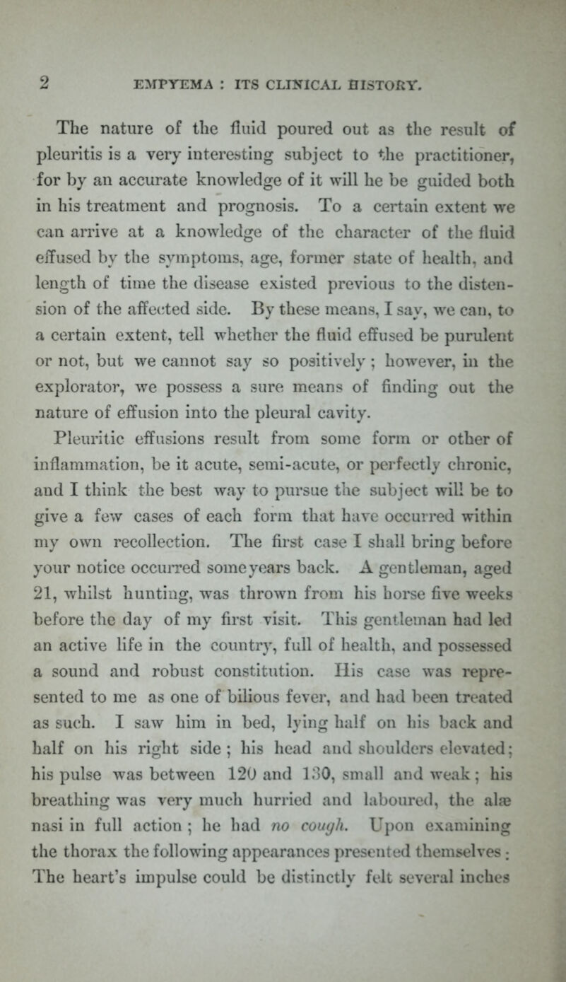 The nature of the fluid poured out as the result of pleuritis is a very interesting subject to the practitioner, for by an accurate knowledge of it will he be guided both in his treatment and prognosis. To a certain extent we can arrive at a knowledge of the character of the fluid effused by the symptoms, age, former state of health, and length of time the disease existed previous to the disten- sion of the affected side. By these means, I say, we can, to a certain extent, tell whether the fluid effused be purulent or not, but we cannot say so positively ; however, in the explorator, we possess a sure means of finding out the nature of effusion into the pleural cavity. Pleuritic effusions result from some form or other of inflammation, be it acute, semi-acute, or perfectly chronic, and I think the best way to pursue the subject will be to give a few cases of each form that have occurred within my own recollection. The first case I shall bring before your notice occurred some years back. A gentleman, aged 21, whilst hunting, was thrown from his horse five weeks before the day of my first visit. This gentleman had lei) an active life in the country, full of health, and possessed a sound and robust constitution. Ilis case was repre- sented to me as one of bilious fever, and had been treated as such. I saw him in bed, lying half on his back and half on his right side; his head and shoulders elevated; his pulse was between 120 and 130, small and weak; his breathing was very much hurried and laboured, the alae nasi in full action ; he had no cough. Upon examining the thorax the following appearances presented themselves : The heart's impulse could be distinctly felt several inches