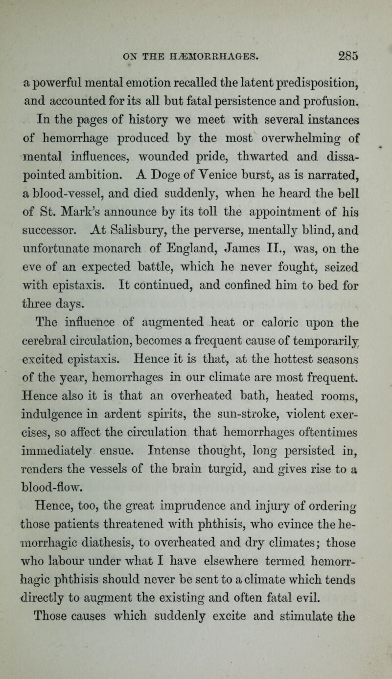 a powerful mental emotion recalled the latent predisposition, and accounted for its all but fatal persistence and profusion. In the pages of history we meet with several instances of hemorrhage produced by the most overwhelming of mental influences, wounded pride, thwarted and dissa- pointed ambition. A Doge of Venice burst, as is narrated, a blood-vessel, and died suddenly, when he heard the bell of St. Mark's announce by its toll the appointment of his successor. At Salisbury, the perverse, mentally blind, and unfortunate monarch of England, James II., was, on the eve of an expected battle, which he never fought, seized with epistaxis. It continued, and confined him to bed for three days. The influence of augmented heat or caloric upon the cerebral circulation, becomes a frequent cause of temporarily excited epistaxis. Hence it is that, at the hottest seasons of the year, hemorrhages in our climate are most frequent. Hence also it is that an overheated bath, heated rooms, indulgence in ardent spirits, the sun-stroke, violent exer- cises, so affect the circulation that hemorrhages oftentimes immediately ensue. Intense thought, long persisted in, renders the vessels of the brain turgid, and gives rise to a blood-flow. Hence, too, the great imprudence and injury of ordering those patients threatened with phthisis, who evince the he- morrhagic diathesis, to overheated and dry climates; those who labour under what I have elsewhere termed hemorr- hagic phthisis should never be sent to a climate which tends directly to augment the existing and often fatal evil. Those causes which suddenly excite and stimulate the