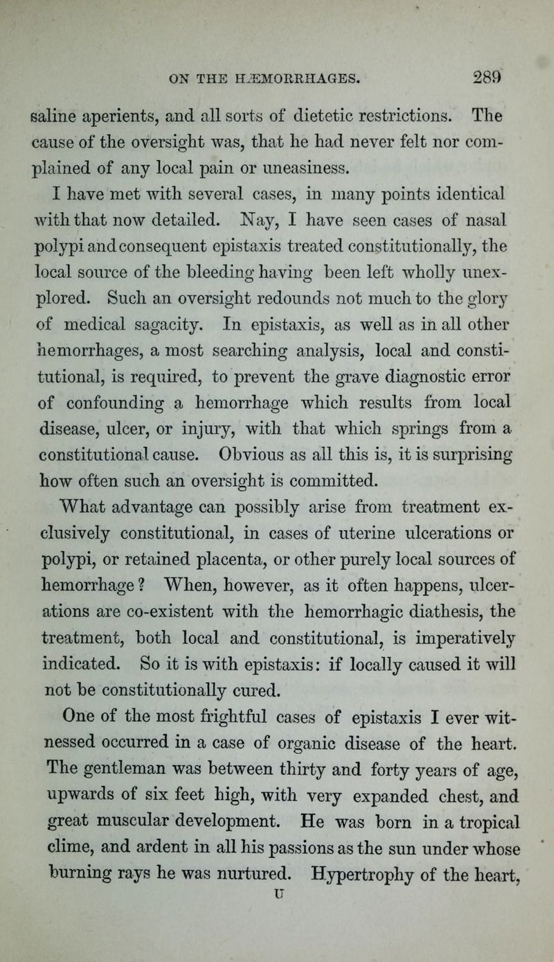 saline aperients, and all sorts of dietetic restrictions. The cause of the oversight was, that he had never felt nor com- plained of any local pain or uneasiness. I have met with several cases, in many points identical with that now detailed. Nay, I have seen cases of nasal polypi and consequent epistaxis treated constitutionally, the local source of the bleeding having been left wholly unex- plored. Such an oversight redounds not much to the glory of medical sagacity. In epistaxis, as well as in all other hemorrhages, a most searching analysis, local and consti- tutional, is required, to prevent the grave diagnostic error of confounding a hemorrhage which results from local disease, ulcer, or injury, with that which springs from a constitutional cause. Obvious as all this is, it is surprising how often such an oversight is committed. What advantage can possibly arise from treatment ex- clusively constitutional, in cases of uterine ulcerations or polypi, or retained placenta, or other purely local sources of hemorrhage ? When, however, as it often happens, ulcer- ations are co-existent with the hemorrhagic diathesis, the treatment, both local and constitutional, is imperatively indicated. So it is with epistaxis: if locally caused it will not be constitutionally cured. One of the most frightful cases of epistaxis I ever wit- nessed occurred in a case of organic disease of the heart. The gentleman was between thirty and forty years of age, upwards of six feet high, with very expanded chest, and great muscular development. He was born in a tropical clime, and ardent in all his passions as the sun under whose burning rays he was nurtured. Hypertrophy of the heart, u