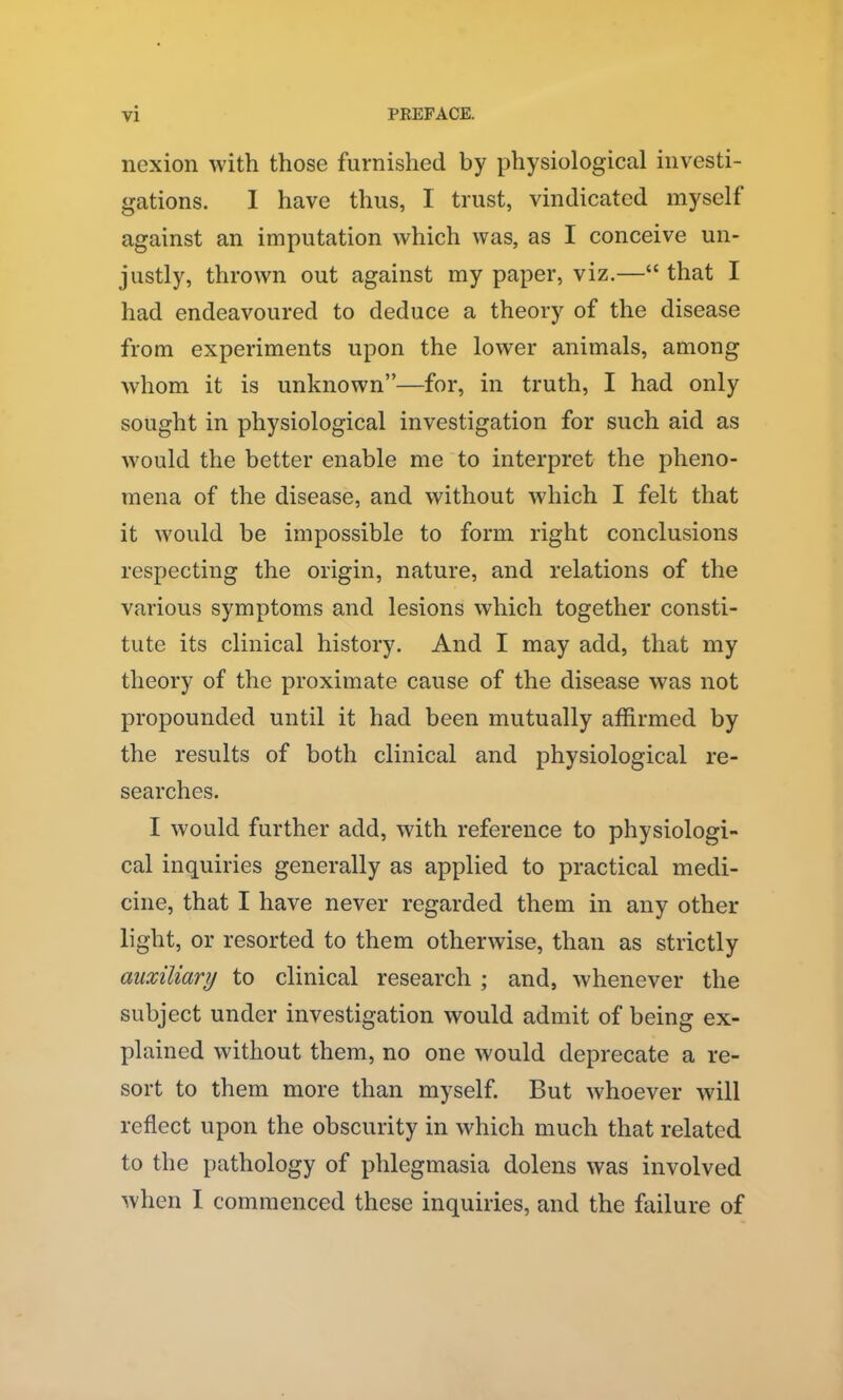 nexion with those furnished by physiological investi- gations. 1 have thus, I trust, vindicated myself against an imputation which was, as I conceive un- justly, thrown out against my paper, viz.—“ that I had endeavoured to deduce a theory of the disease from experiments upon the lower animals, among whom it is unknown”—for, in truth, I had only sought in physiological investigation for such aid as would the better enable me to interpret the pheno- mena of the disease, and without which I felt that it would he impossible to form right conclusions respecting the origin, nature, and relations of the various symptoms and lesions which together consti- tute its clinical history. And I may add, that my theory of the proximate cause of the disease was not propounded until it had been mutually affirmed by the results of both clinical and physiological re- searches. I would further add, with reference to physiologi- cal inquiries generally as applied to practical medi- cine, that I have never regarded them in any other- light, or resorted to them otherwise, than as strictly auxiliary to clinical research ; and, whenever the subject under investigation would admit of being ex- plained without them, no one would deprecate a re- sort to them more than myself. But whoever will reflect upon the obscurity in which much that related to the pathology of phlegmasia dolens was involved when I commenced these inquiries, and the failure of