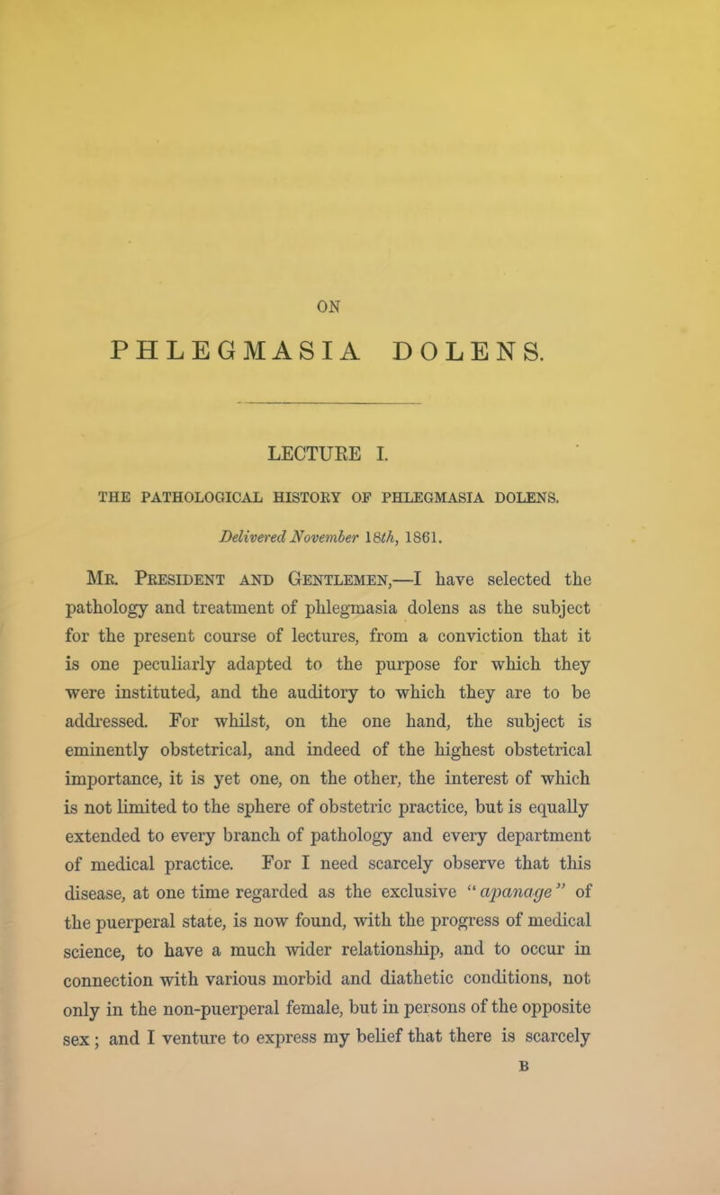 ON PHLEGMASIA DOLENS. LECTURE I. THE PATHOLOGICAL HISTORY OF PHLEGMASIA DOLENS. DeliveredNovemher \%th, 1861. Mr. President and Gentlemen,—I have selected the pathology and treatment of phlegmasia dolens as the subject for the present course of lectures, from a conviction that it is one peculiarly adapted to the purpose for which they were instituted, and the auditory to which they are to be addi’essed. Eor whilst, on the one hand, the subject is eminently obstetrical, and indeed of the highest obstetrical importance, it is yet one, on the other, the interest of which is not limited to the sphere of obstetric practice, but is equally extended to every branch of pathology and every department of medical practice. For I need scarcely observe that this disease, at one time regarded as the exclusive “ aimnage ” of the puerperal state, is now found, with the progress of medical science, to have a much wider relationship, and to occur in connection with various morbid and diathetic conditions, not only in the non-puerperal female, but in persons of the opposite sex; and I venture to express my belief that there is scarcely B