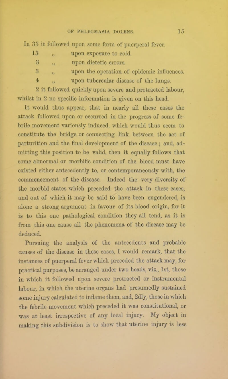 In 33 it followed upon some form of puerperal fever. 13 „ upon exposure to cold. 3 ,, upon dietetic errors. 3 „ upon the operation of epidemic influences. 4 „ upon tubercular disease of the lungs. 2 it followed quickly upon severe and protracted labour, whilst in 2 no specific information is given on this head. It would thus appear, that in nearly all these cases the attack followed upon or occurred in the progress of some fe- brile movement variously induced, which would thus seem to constitute the bridge or connecting link between the act of parturition and the final development of the disease; and, ad- mitting this position to be valid, then it equally follows that some abnormal or morbific condition of the blood must have existed either antecedently to, or contemporaneously with, the commencement of the disease. Indeed the very diversity of the morbid states which preceded the attack in these cases, and out of which it may be said to have been engendered, is alone a strong argument in favour of its blood origin, for it is to this one pathological condition they all tend, as it is from this one cause all the phenomena of the disease may be deduced. Pursuing the analysis of the antecedents and probable causes of the disease in these cases, I would remark, that the instances of puerperal fever which preceded the attack may, for practical purposes, be arranged under two heads, viz., 1st, those in which it followed upon severe protracted or instrumental labour, in which the uterine organs had presumedly sustained some injury calculated to inflame them, and, 2dly, those in which the febrile movement which preceded it was constitutional, or was at least irrespective of any local injury. My object in making this subdivision is to show that uterine injury is less