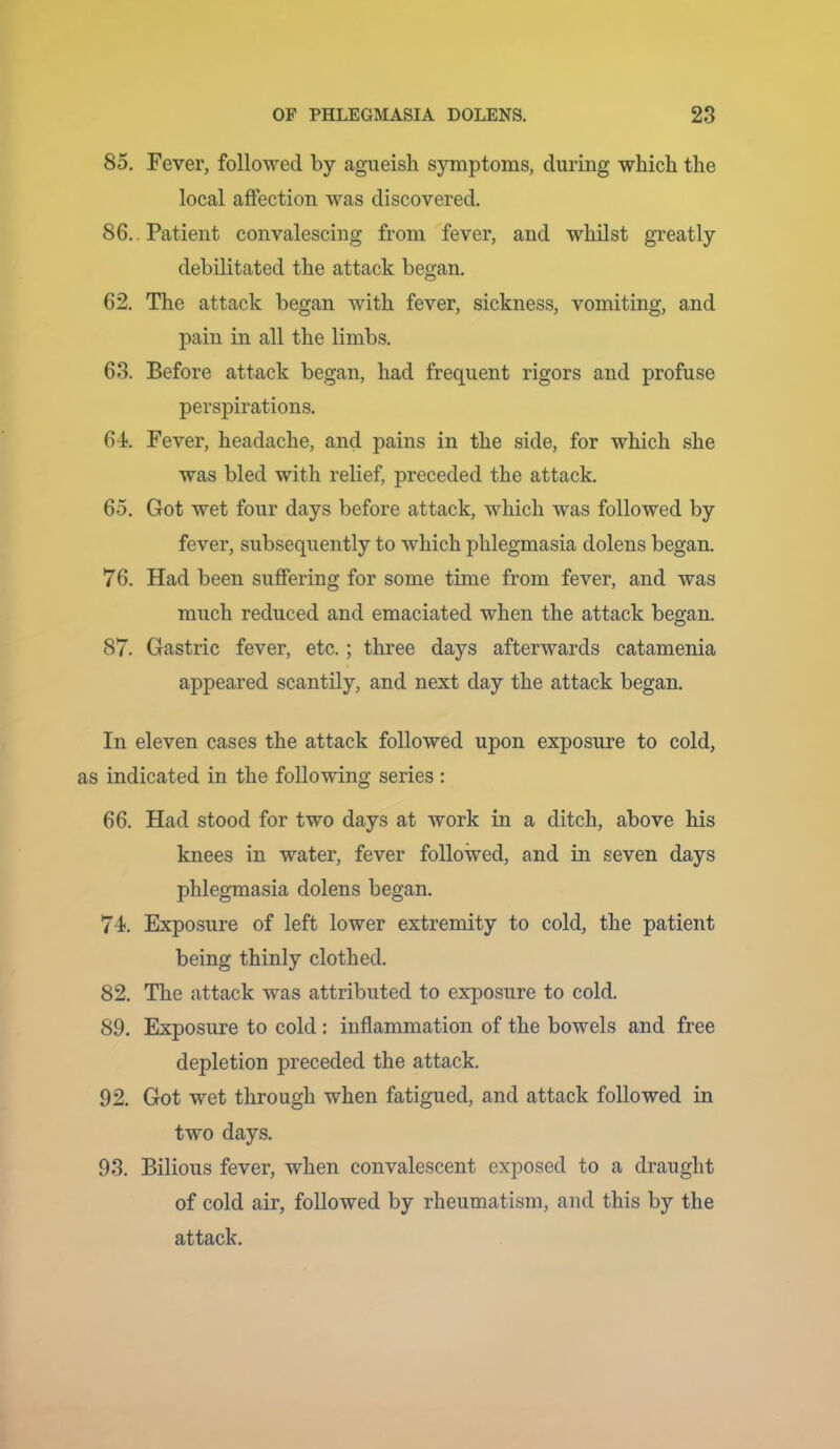 85. Fever, followed by agueisli symptoms, during which the local affection was discovered. 86. . Patient convalescing from fever, and whilst greatly debilitated the attack began. 62. The attack began with fever, sickness, vomiting, and pain in all the limbs. 63. Before attack began, had frequent rigors and profuse perspirations, 6-f. Fever, headache, and pains in the side, for which she was bled with relief, preceded the attack, 65. Got wet four days before attack, which was followed by fever, subsequently to which phlegmasia dolens began. 76. Had been suffering for some time from fever, and was much reduced and emaciated when the attack began. 87. Gastric fever, etc.; three days afterwards catamenia appeared scantily, and next day the attack began. In eleven cases the attack followed upon exposure to cold, as indicated in the following series : 66. Had stood for two days at work in a ditch, above his knees in water, fever followed, and in seven days phlegmasia dolens began, 74. Exposure of left lower extremity to cold, the patient being thinly clothed. 82. The attack was attributed to exposure to cold. 89. Exposure to cold: inflammation of the bowels and free depletion preceded the attack. 92, Got wet through when fatigued, and attack followed in two days. 93. Bilious fever, when convalescent exposed to a draught of cold air, followed by rheumatism, and this by the attack.