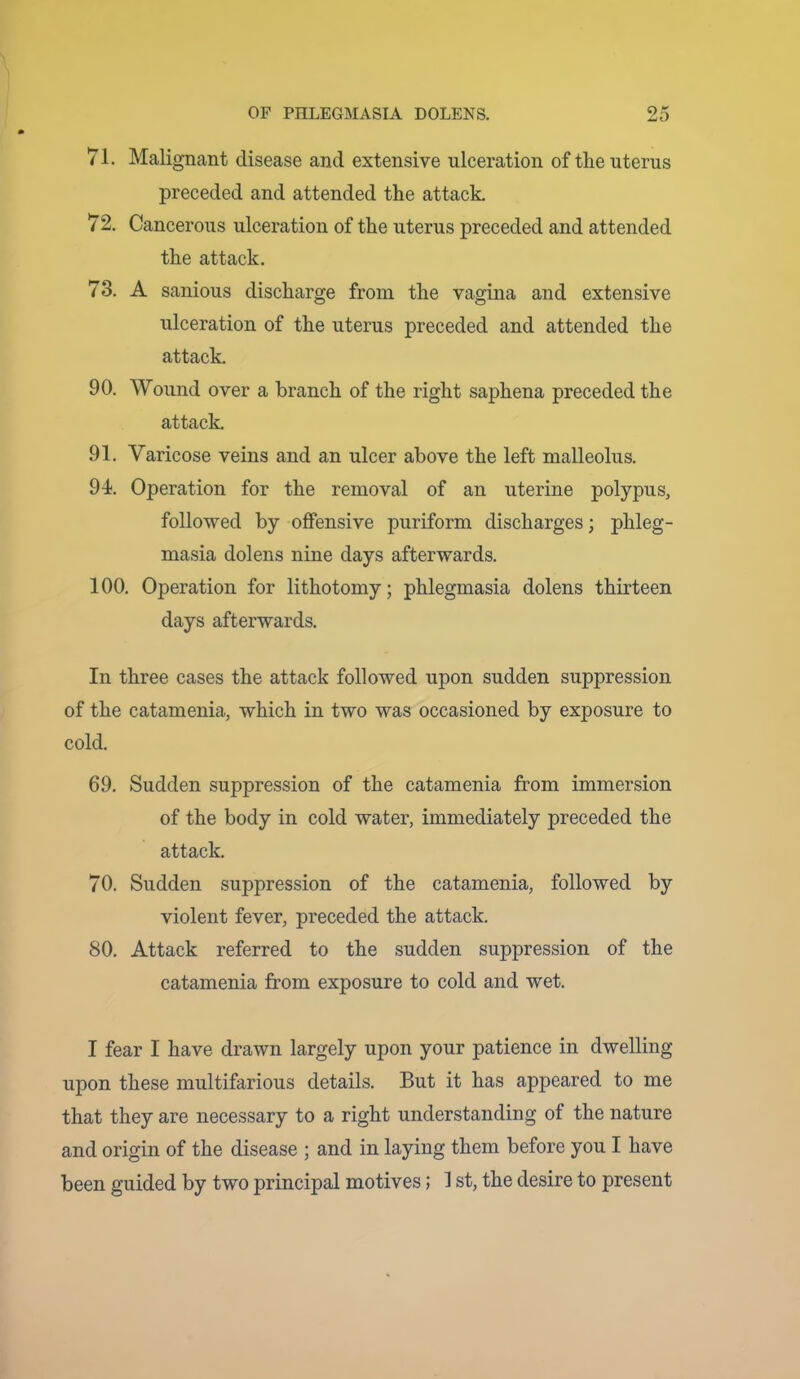 71. Malignant disease and extensive ulceration of the uterus preceded and attended the attack. 72. Cancerous ulceration of the uterus preceded and attended the attack. 73. A sanious discharge from the vagina and extensive ulceration of the uterus preceded and attended the attack. 90. Wound over a branch of the right saphena preceded the attack. 91. Varicose veins and an ulcer above the left malleolus. 94. Operation for the removal of an uterine polypus, followed by offensive puriform discharges; phleg- masia dolens nine days afterwards. 100. Operation for lithotomy; phlegmasia dolens thirteen days afterwards. In three cases the attack followed upon sudden suppression of the catamenia, which in two was occasioned by exposure to cold. 69. Sudden suppression of the catamenia from immersion of the body in cold water, immediately preceded the attack. 70. Sudden suppression of the catamenia, followed by violent fever, preceded the attack. 80. Attack referred to the sudden suppression of the catamenia from exposure to cold and wet. I fear I have drawn largely upon your patience in dwelling upon these multifarious details. But it has appeared to me that they are necessary to a right understanding of the nature and origin of the disease ; and in laying them before you I have been guided by two principal motives; 1 st, the desire to present