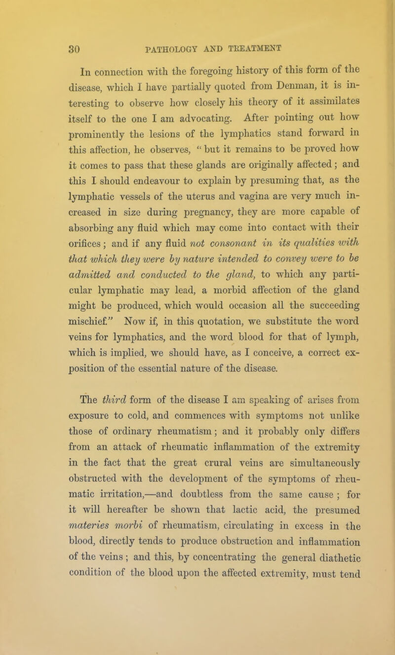 In connection with the foregoing history of this form of the disease, which I have partially quoted from Denman, it is in- teresting to observe how closely his theory of it assimilates itself to the one I am advocating. After pointing out how prominently the lesions of the lymphatics stand forward in this affection, he observes, “ but it remains to be proved how it comes to pass that these glands are originally affected; and this I should endeavour to explain by presuming that, as the lymphatic vessels of the uterus and vagina are very much in- creased in size during pregnancy, they are more capable of absorbing any fluid which may come into contact with their orifices ; and if any fluid not consonant in its qualities ivith that which they were hy nature intended to convey were to he admitted and conducted to the gloAid, to which any parti- cular lymphatic may lead, a morbid affection of the gland might be produced, which would occasion all the succeeding mischief.” Now if, in this quotation, we substitute the word veins for lymphatics, and the word blood for that of lymph, which is implied, we should have, as I conceive, a correct ex- position of the essential nature of the disease. The third form of the disease I am speaking of arises from exposure to cold, and commences with symptoms not unlike those of ordinary rheumatism; and it probably only differs from an attack of rheumatic inflammation of the extremity in the fact that the great crural veins are simultaneously obstructed with the development of the symptoms of rheu- matic irritation,—and doubtless from the same cause ; for it will hereafter be shown that lactic acid, the presumed materies morhi of rheumatism, circulating in excess in the blood, directly tends to produce obstruction and inflammation of the veins ; and this, by concentrating the general diathetic condition of the blood upon the affected extremity, must tend