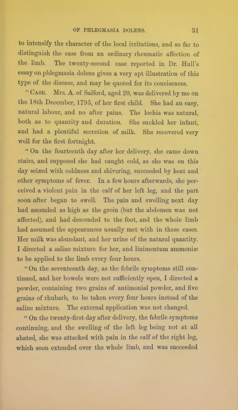 to intensify the character of the local irritations, and so far to distinguish the case from an ordinary rheumatic affection of the limb. The twenty-second case reported in Dr. Hull’s essay on phlegmasia dolens gives a very apt illustration of this type of the disease, and may be quoted for its conciseness. “ Case. Mrs. A. of Salford, aged 20, was delivered by me on the 18th December, 1795, of her first child. She had an easy, natural labour, and no after pains. The lochia was natural, both as to quantity and duration. She suckled her infant, and had a plentiful secretion of milk. She recovered very well for the first fortnight. “ On the fourteenth day after her delivery, she came down stairs, and supposed she had caught cold, as she was on this day seized with coldness and shivering, succeeded by heat and other symptoms of fever. In a few hours afterwards, she per- ceived a violent pain in the calf of her left leg, and the part soon after began to swell. The pain and swelling next day had ascended as high as the groin (but the abdomen was not affected), and had descended to the foot, and the whole limb had assumed the appearances usually met with in these cases. Her milk was abundant, and her urine of the natural quantity. I directed a saline mixture for her, and linimentum ammonise to be applied to the limb every four hours. “ On the seventeenth day, as the febrile symptoms still con- tinued, and her bowels were not sufiiciently open, I directed a powder, containing two grains of antimonial powder, and five grains of rhubarb, to be taken every four hours instead of the saline mixture. The external application was not changed. “ On the twenty-first day after delivery, the febrile symptoms continuing, and the swelling of the left leg being not at all abated, she was attacked with pain in the calf of the right leg, which soon extended over the whole limb, and was succeeded