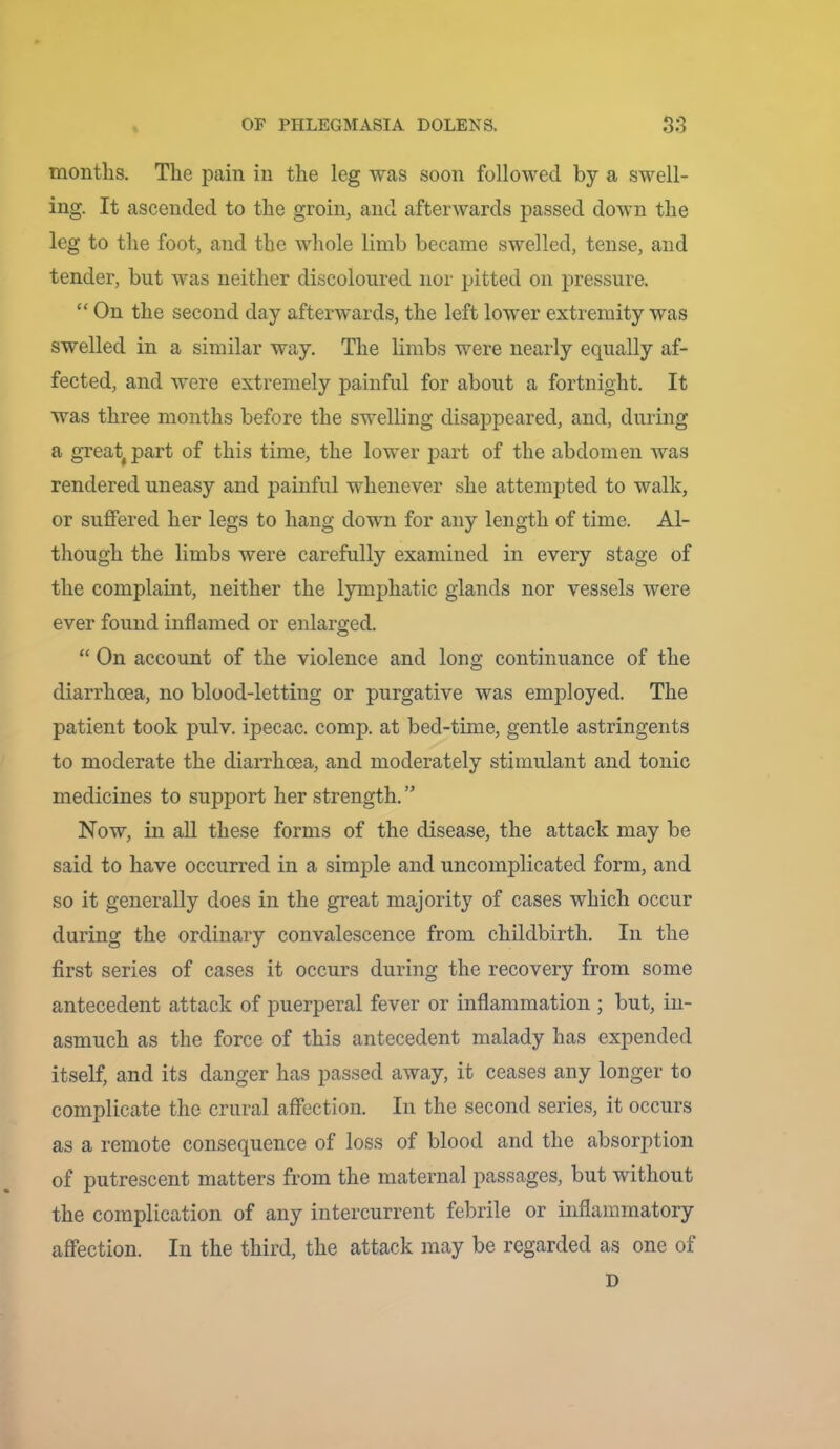 months. The pain in the leg was soon followed by a swell- ing. It ascended to the groin, and afterwards passed down the leg to the foot, and the whole limb became swelled, tense, and tender, but was neither discoloured nor pitted on j:>ressure. “ On the second day afterwards, the left lower extremity was swelled in a similar way. The limbs were nearly equally af- fected, and were extremely painful for about a fortnight. It was three months before the swelling disappeared, and, during a great^ part of this time, the lower part of the abdomen was rendered uneasy and painful whenever she attempted to walk, or suffered her legs to hang down for any length of time. Al- though the limbs were carefully examined in every stage of the complaint, neither the lymphatic glands nor vessels were ever found inflamed or enlarged. “ On account of the violence and long continuance of the diarrhoea, no blood-letting or purgative was employed. The patient took pulv. ipecac, comp, at bed-time, gentle astringents to moderate the diarrhoea, and moderately stimulant and tonic medicines to support her strength. ” Now, in all these forms of the disease, the attack may be said to have occurred in a simple and uncomplicated form, and so it generally does in the great majority of cases which occur during the ordinary convalescence from childbirth. In the first series of cases it occurs during the recovery from some antecedent attack of puerperal fever or inflammation ; but, in- asmuch as the force of this antecedent malady has expended itself, and its danger has passed away, it ceases any longer to complicate the crural affection. In the second series, it occurs as a remote consequence of loss of blood and the absorption of putrescent matters from the maternal passages, but without the complication of any intercurrent febrile or inflammatory affection. In the third, the attack may be regarded as one of D