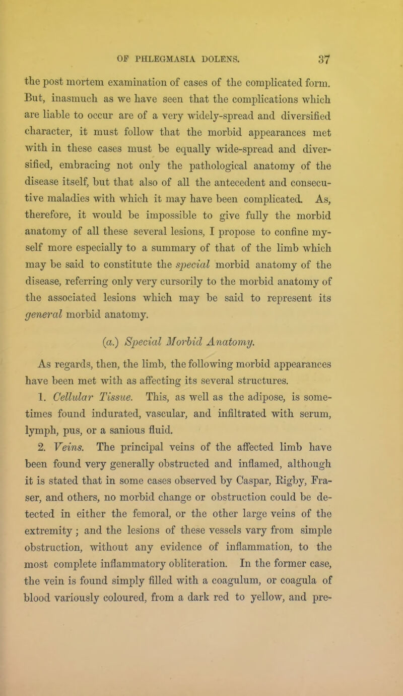 the post mortem examination of cases of the complicated form. But, inasmuch as we have seen that the complications which are liable to occur are of a very widely-spread and diversified character, it must follow that the morbid appearances met with in these cases must be equally wide-spread and diver- sified, embracing not only the pathological anatomy of the disease itself, but that also of all the antecedent and consecu- tive maladies with which it may have been complicated. As, therefore, it would be impossible to give fully the morbid anatomy of all these several lesions, I propose to confine my- self more especially to a summary of that of the limb which may be said to constitute the special morbid anatomy of the disease, referring only very cursorily to the morbid anatomy of the associated lesions which may be said to represent its general morbid anatomy. (a.) Special Morbid Anatomy. As regards, then, the limb, the following morbid appearances have been met with as affecting its several structures. 1. Cellular Tissue. This, as well as the adipose, is some- times found indurated, vascular, and infiltrated with serum, lymph, pus, or a sanious fiuid. 2. Veins. The principal veins of the affected limb have been found very generally obstructed and inflamed, although it is stated that in some cases observed by Caspar, Rigby, Fra- ser, and others, no morbid change or obstruction could be de- tected in either the femoral, or the other large veins of the extremity ; and the lesions of these vessels vary from simple obstruction, without any evidence of inflammation, to the most complete inflammatory obliteration. In the former case, the vein is found simply filled with a coagulum, or coagula of blood variously coloured, from a dark red to yellow, and pre-